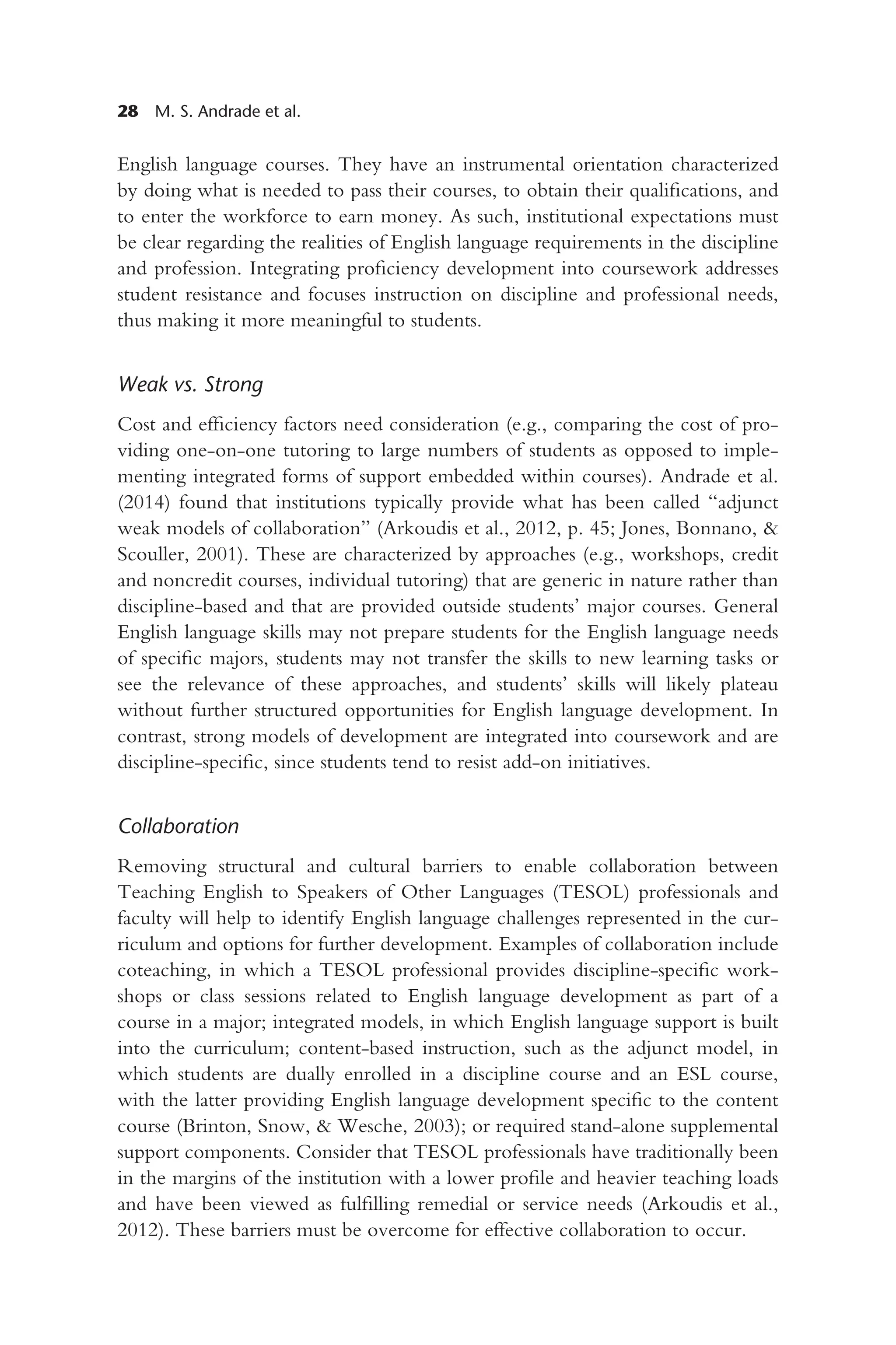 28 M. S. Andrade et al.
English language courses. They have an instrumental orientation characterized
by doing what is needed to pass their courses, to obtain their qualifications, and
to enter the workforce to earn money. As such, institutional expectations must
be clear regarding the realities of English language requirements in the discipline
and profession. Integrating proficiency development into coursework addresses
student resistance and focuses instruction on discipline and professional needs,
thus making it more meaningful to students.
Weak vs. Strong
Cost and efficiency factors need consideration (e.g., comparing the cost of pro-
viding one-on-one tutoring to large numbers of students as opposed to imple-
menting integrated forms of support embedded within courses). Andrade et al.
(2014) found that institutions typically provide what has been called “adjunct
weak models of collaboration” (Arkoudis et al., 2012, p. 45; Jones, Bonnano, &
Scouller, 2001). These are characterized by approaches (e.g., workshops, credit
and noncredit courses, individual tutoring) that are generic in nature rather than
discipline-based and that are provided outside students’ major courses. General
English language skills may not prepare students for the English language needs
of specific majors, students may not transfer the skills to new learning tasks or
see the relevance of these approaches, and students’ skills will likely plateau
without further structured opportunities for English language development. In
contrast, strong models of development are integrated into coursework and are
discipline-specific, since students tend to resist add-on initiatives.
Collaboration
Removing structural and cultural barriers to enable collaboration between
Teaching English to Speakers of Other Languages (TESOL) professionals and
faculty will help to identify English language challenges represented in the cur-
riculum and options for further development. Examples of collaboration include
coteaching, in which a TESOL professional provides discipline-specific work-
shops or class sessions related to English language development as part of a
course in a major; integrated models, in which English language support is built
into the curriculum; content-based instruction, such as the adjunct model, in
which students are dually enrolled in a discipline course and an ESL course,
with the latter providing English language development specific to the content
course (Brinton, Snow, & Wesche, 2003); or required stand-alone supplemental
support components. Consider that TESOL professionals have traditionally been
in the margins of the institution with a lower profile and heavier teaching loads
and have been viewed as fulfilling remedial or service needs (Arkoudis et al.,
2012). These barriers must be overcome for effective collaboration to occur.
 