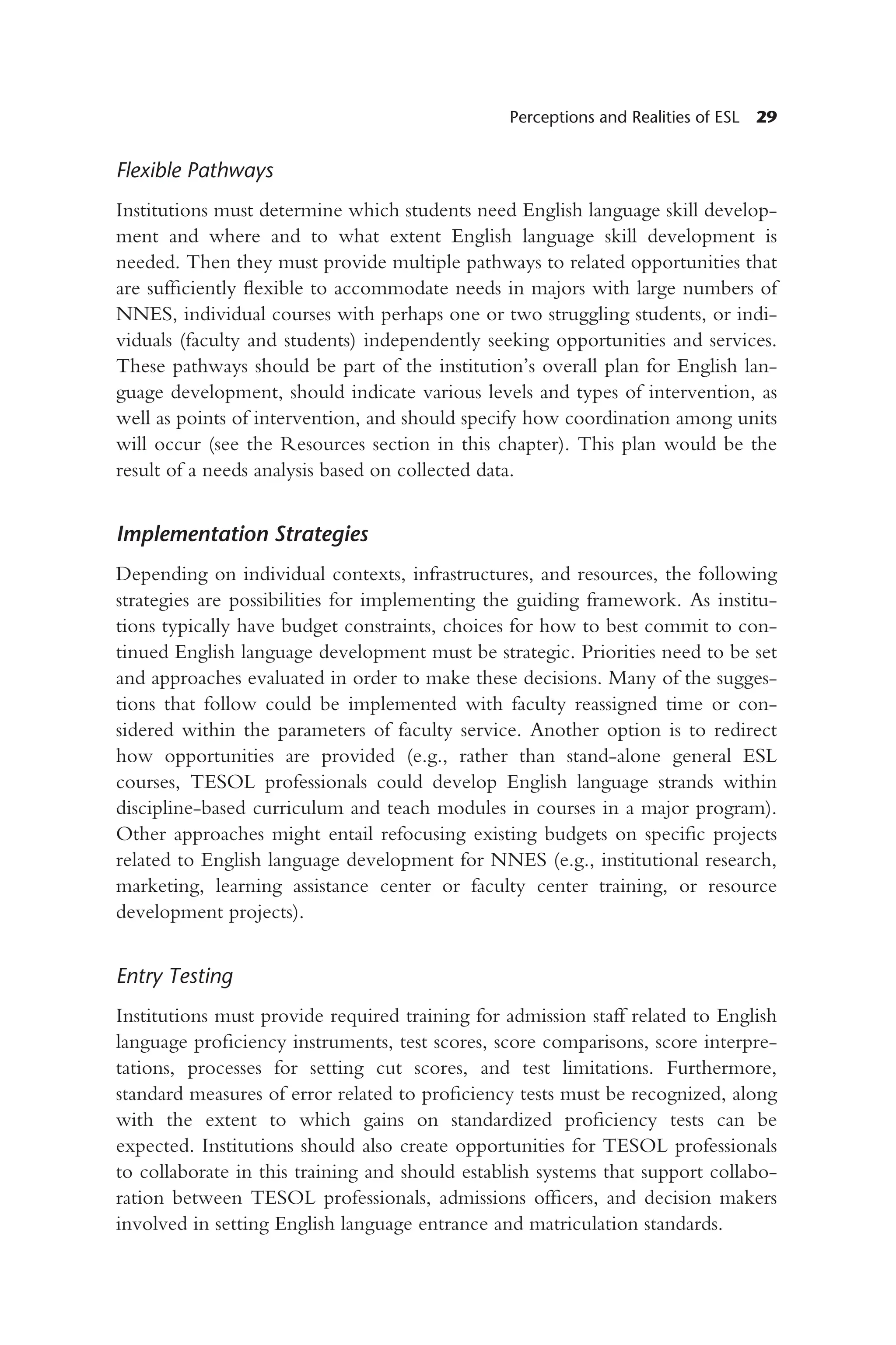 Perceptions and Realities of ESL 29
Flexible Pathways
Institutions must determine which students need English language skill develop-
ment and where and to what extent English language skill development is
needed. Then they must provide multiple pathways to related opportunities that
are sufficiently flexible to accommodate needs in majors with large numbers of
NNES, individual courses with perhaps one or two struggling students, or indi-
viduals (faculty and students) independently seeking opportunities and services.
These pathways should be part of the institution’s overall plan for English lan-
guage development, should indicate various levels and types of intervention, as
well as points of intervention, and should specify how coordination among units
will occur (see the Resources section in this chapter). This plan would be the
result of a needs analysis based on collected data.
Implementation Strategies
Depending on individual contexts, infrastructures, and resources, the following
strategies are possibilities for implementing the guiding framework. As institu-
tions typically have budget constraints, choices for how to best commit to con-
tinued English language development must be strategic. Priorities need to be set
and approaches evaluated in order to make these decisions. Many of the sugges-
tions that follow could be implemented with faculty reassigned time or con-
sidered within the parameters of faculty service. Another option is to redirect
how opportunities are provided (e.g., rather than stand-alone general ESL
courses, TESOL professionals could develop English language strands within
discipline-based curriculum and teach modules in courses in a major program).
Other approaches might entail refocusing existing budgets on specific projects
related to English language development for NNES (e.g., institutional research,
marketing, learning assistance center or faculty center training, or resource
development projects).
Entry Testing
Institutions must provide required training for admission staff related to English
language proficiency instruments, test scores, score comparisons, score interpre-
tations, processes for setting cut scores, and test limitations. Furthermore,
standard measures of error related to proficiency tests must be recognized, along
with the extent to which gains on standardized proficiency tests can be
expected. Institutions should also create opportunities for TESOL professionals
to collaborate in this training and should establish systems that support collabo-
ration between TESOL professionals, admissions officers, and decision makers
involved in setting English language entrance and matriculation standards.
 