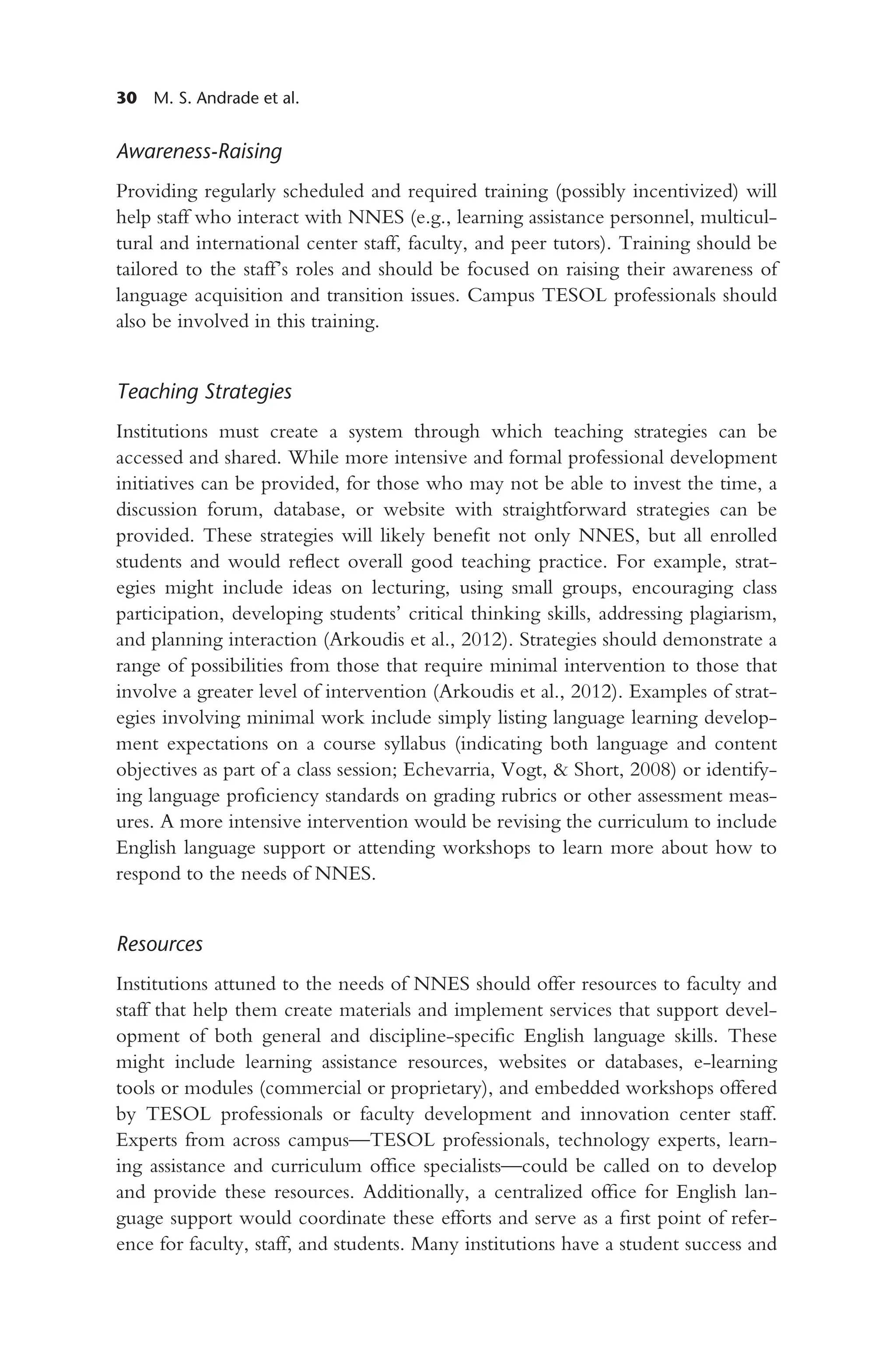 30 M. S. Andrade et al.
Awareness-Raising
Providing regularly scheduled and required training (possibly incentivized) will
help staff who interact with NNES (e.g., learning assistance personnel, multicul-
tural and international center staff, faculty, and peer tutors). Training should be
tailored to the staff’s roles and should be focused on raising their awareness of
language acquisition and transition issues. Campus TESOL professionals should
also be involved in this training.
Teaching Strategies
Institutions must create a system through which teaching strategies can be
accessed and shared. While more intensive and formal professional development
initiatives can be provided, for those who may not be able to invest the time, a
discussion forum, database, or website with straightforward strategies can be
provided. These strategies will likely benefit not only NNES, but all enrolled
students and would reflect overall good teaching practice. For example, strat-
egies might include ideas on lecturing, using small groups, encouraging class
participation, developing students’ critical thinking skills, addressing plagiarism,
and planning interaction (Arkoudis et al., 2012). Strategies should demonstrate a
range of possibilities from those that require minimal intervention to those that
involve a greater level of intervention (Arkoudis et al., 2012). Examples of strat-
egies involving minimal work include simply listing language learning develop-
ment expectations on a course syllabus (indicating both language and content
objectives as part of a class session; Echevarria, Vogt, & Short, 2008) or identify-
ing language proficiency standards on grading rubrics or other assessment meas-
ures. A more intensive intervention would be revising the curriculum to include
English language support or attending workshops to learn more about how to
respond to the needs of NNES.
Resources
Institutions attuned to the needs of NNES should offer resources to faculty and
staff that help them create materials and implement services that support devel-
opment of both general and discipline-specific English language skills. These
might include learning assistance resources, websites or databases, e-learning
tools or modules (commercial or proprietary), and embedded workshops offered
by TESOL professionals or faculty development and innovation center staff.
Experts from across campus—TESOL professionals, technology experts, learn-
ing assistance and curriculum office specialists—could be called on to develop
and provide these resources. Additionally, a centralized office for English lan-
guage support would coordinate these efforts and serve as a first point of refer-
ence for faculty, staff, and students. Many institutions have a student success and
 