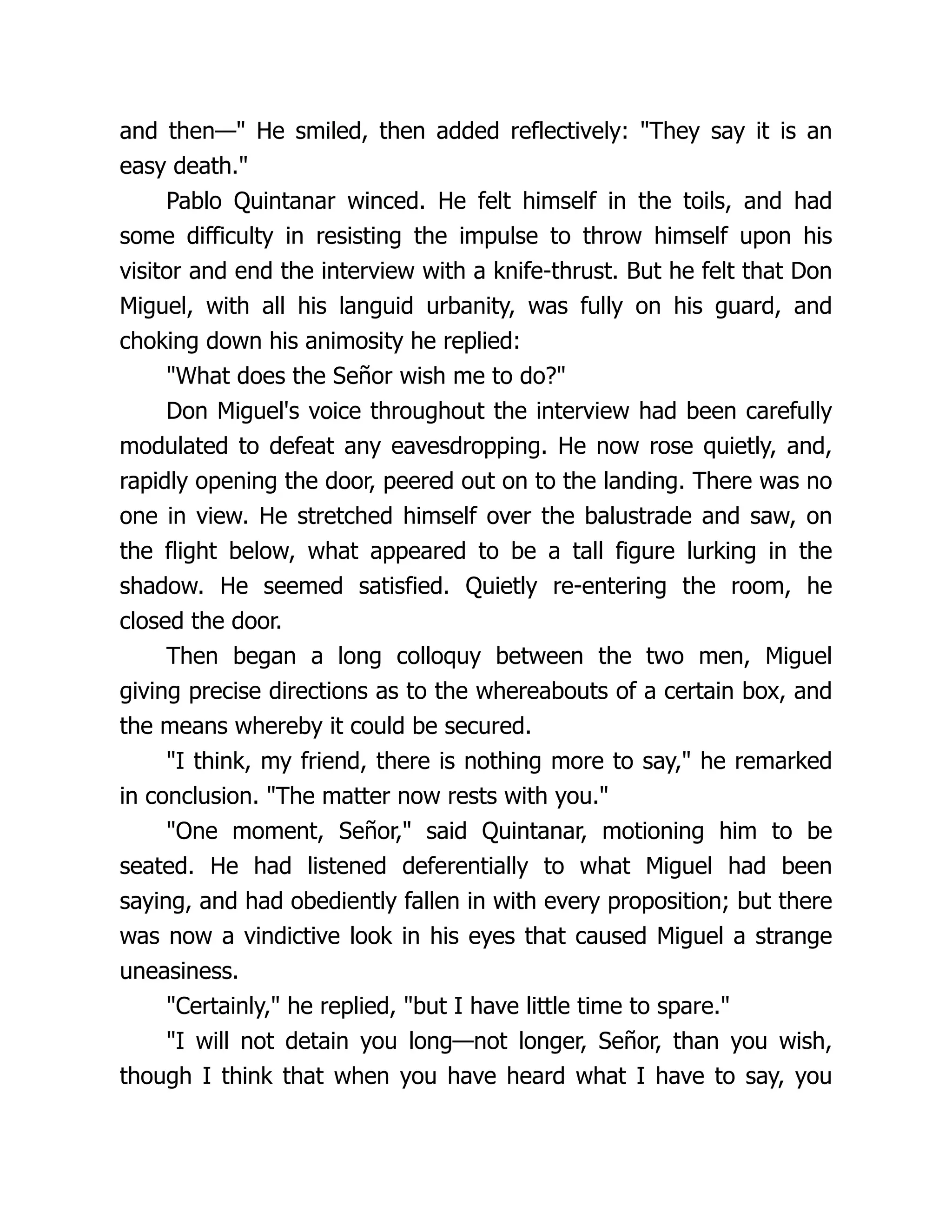 and then—" He smiled, then added reflectively: "They say it is an
easy death."
Pablo Quintanar winced. He felt himself in the toils, and had
some difficulty in resisting the impulse to throw himself upon his
visitor and end the interview with a knife-thrust. But he felt that Don
Miguel, with all his languid urbanity, was fully on his guard, and
choking down his animosity he replied:
"What does the Señor wish me to do?"
Don Miguel's voice throughout the interview had been carefully
modulated to defeat any eavesdropping. He now rose quietly, and,
rapidly opening the door, peered out on to the landing. There was no
one in view. He stretched himself over the balustrade and saw, on
the flight below, what appeared to be a tall figure lurking in the
shadow. He seemed satisfied. Quietly re-entering the room, he
closed the door.
Then began a long colloquy between the two men, Miguel
giving precise directions as to the whereabouts of a certain box, and
the means whereby it could be secured.
"I think, my friend, there is nothing more to say," he remarked
in conclusion. "The matter now rests with you."
"One moment, Señor," said Quintanar, motioning him to be
seated. He had listened deferentially to what Miguel had been
saying, and had obediently fallen in with every proposition; but there
was now a vindictive look in his eyes that caused Miguel a strange
uneasiness.
"Certainly," he replied, "but I have little time to spare."
"I will not detain you long—not longer, Señor, than you wish,
though I think that when you have heard what I have to say, you
 