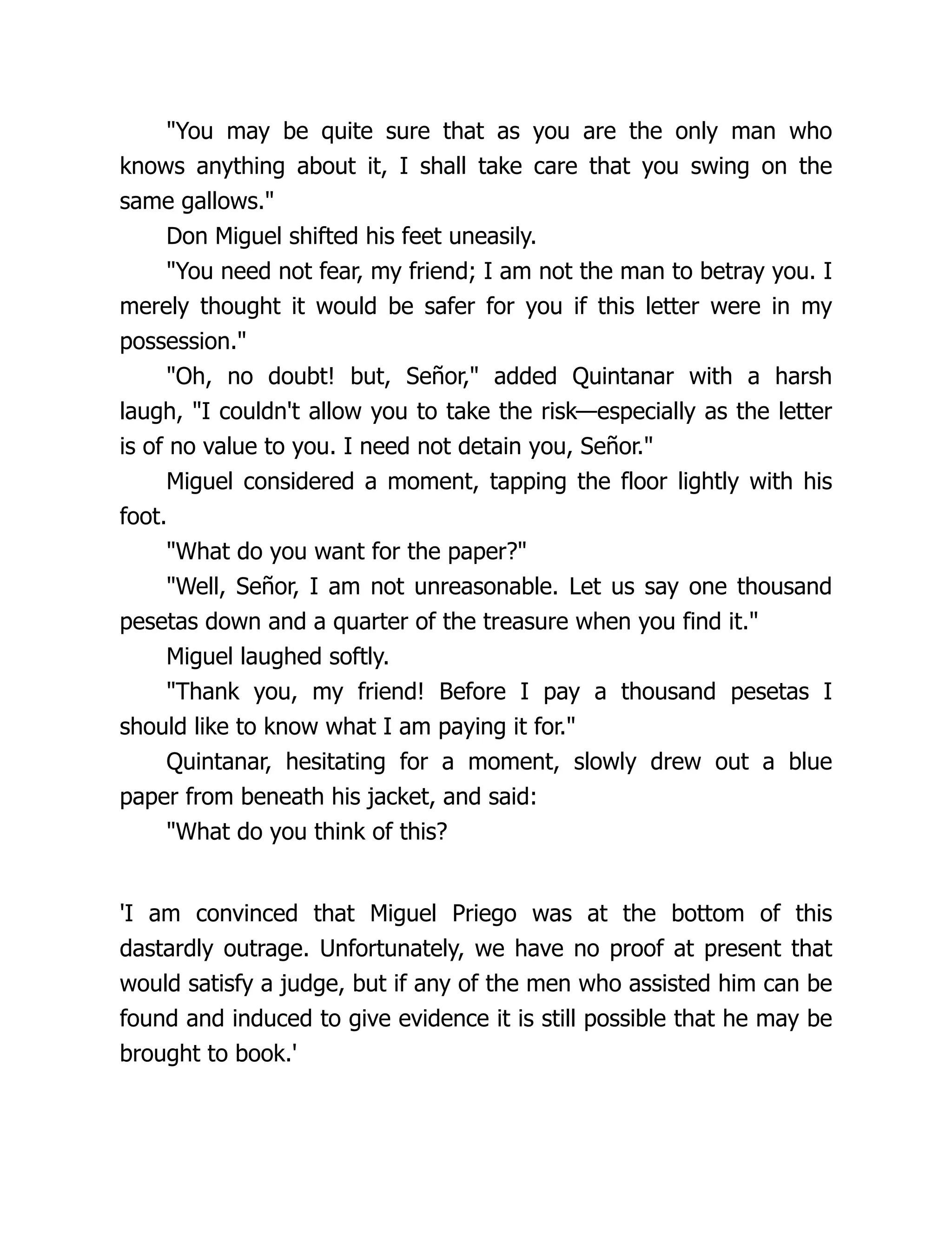 "You may be quite sure that as you are the only man who
knows anything about it, I shall take care that you swing on the
same gallows."
Don Miguel shifted his feet uneasily.
"You need not fear, my friend; I am not the man to betray you. I
merely thought it would be safer for you if this letter were in my
possession."
"Oh, no doubt! but, Señor," added Quintanar with a harsh
laugh, "I couldn't allow you to take the risk—especially as the letter
is of no value to you. I need not detain you, Señor."
Miguel considered a moment, tapping the floor lightly with his
foot.
"What do you want for the paper?"
"Well, Señor, I am not unreasonable. Let us say one thousand
pesetas down and a quarter of the treasure when you find it."
Miguel laughed softly.
"Thank you, my friend! Before I pay a thousand pesetas I
should like to know what I am paying it for."
Quintanar, hesitating for a moment, slowly drew out a blue
paper from beneath his jacket, and said:
"What do you think of this?
'I am convinced that Miguel Priego was at the bottom of this
dastardly outrage. Unfortunately, we have no proof at present that
would satisfy a judge, but if any of the men who assisted him can be
found and induced to give evidence it is still possible that he may be
brought to book.'
 