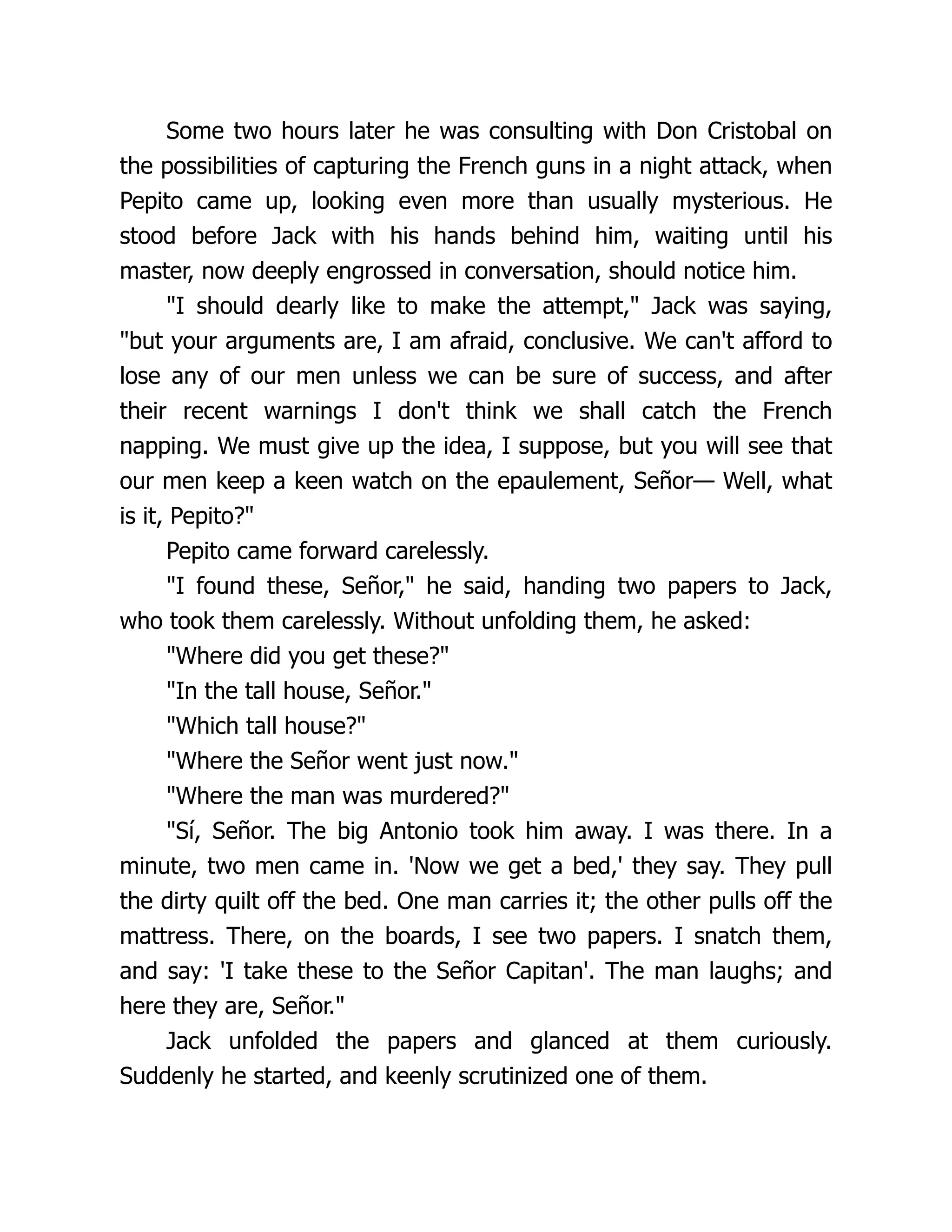 Some two hours later he was consulting with Don Cristobal on
the possibilities of capturing the French guns in a night attack, when
Pepito came up, looking even more than usually mysterious. He
stood before Jack with his hands behind him, waiting until his
master, now deeply engrossed in conversation, should notice him.
"I should dearly like to make the attempt," Jack was saying,
"but your arguments are, I am afraid, conclusive. We can't afford to
lose any of our men unless we can be sure of success, and after
their recent warnings I don't think we shall catch the French
napping. We must give up the idea, I suppose, but you will see that
our men keep a keen watch on the epaulement, Señor— Well, what
is it, Pepito?"
Pepito came forward carelessly.
"I found these, Señor," he said, handing two papers to Jack,
who took them carelessly. Without unfolding them, he asked:
"Where did you get these?"
"In the tall house, Señor."
"Which tall house?"
"Where the Señor went just now."
"Where the man was murdered?"
"Sí, Señor. The big Antonio took him away. I was there. In a
minute, two men came in. 'Now we get a bed,' they say. They pull
the dirty quilt off the bed. One man carries it; the other pulls off the
mattress. There, on the boards, I see two papers. I snatch them,
and say: 'I take these to the Señor Capitan'. The man laughs; and
here they are, Señor."
Jack unfolded the papers and glanced at them curiously.
Suddenly he started, and keenly scrutinized one of them.
 