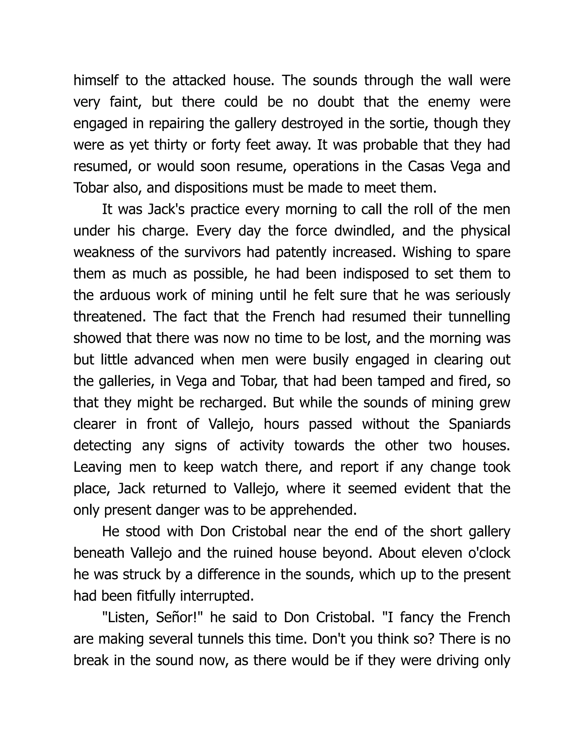 himself to the attacked house. The sounds through the wall were
very faint, but there could be no doubt that the enemy were
engaged in repairing the gallery destroyed in the sortie, though they
were as yet thirty or forty feet away. It was probable that they had
resumed, or would soon resume, operations in the Casas Vega and
Tobar also, and dispositions must be made to meet them.
It was Jack's practice every morning to call the roll of the men
under his charge. Every day the force dwindled, and the physical
weakness of the survivors had patently increased. Wishing to spare
them as much as possible, he had been indisposed to set them to
the arduous work of mining until he felt sure that he was seriously
threatened. The fact that the French had resumed their tunnelling
showed that there was now no time to be lost, and the morning was
but little advanced when men were busily engaged in clearing out
the galleries, in Vega and Tobar, that had been tamped and fired, so
that they might be recharged. But while the sounds of mining grew
clearer in front of Vallejo, hours passed without the Spaniards
detecting any signs of activity towards the other two houses.
Leaving men to keep watch there, and report if any change took
place, Jack returned to Vallejo, where it seemed evident that the
only present danger was to be apprehended.
He stood with Don Cristobal near the end of the short gallery
beneath Vallejo and the ruined house beyond. About eleven o'clock
he was struck by a difference in the sounds, which up to the present
had been fitfully interrupted.
"Listen, Señor!" he said to Don Cristobal. "I fancy the French
are making several tunnels this time. Don't you think so? There is no
break in the sound now, as there would be if they were driving only
 