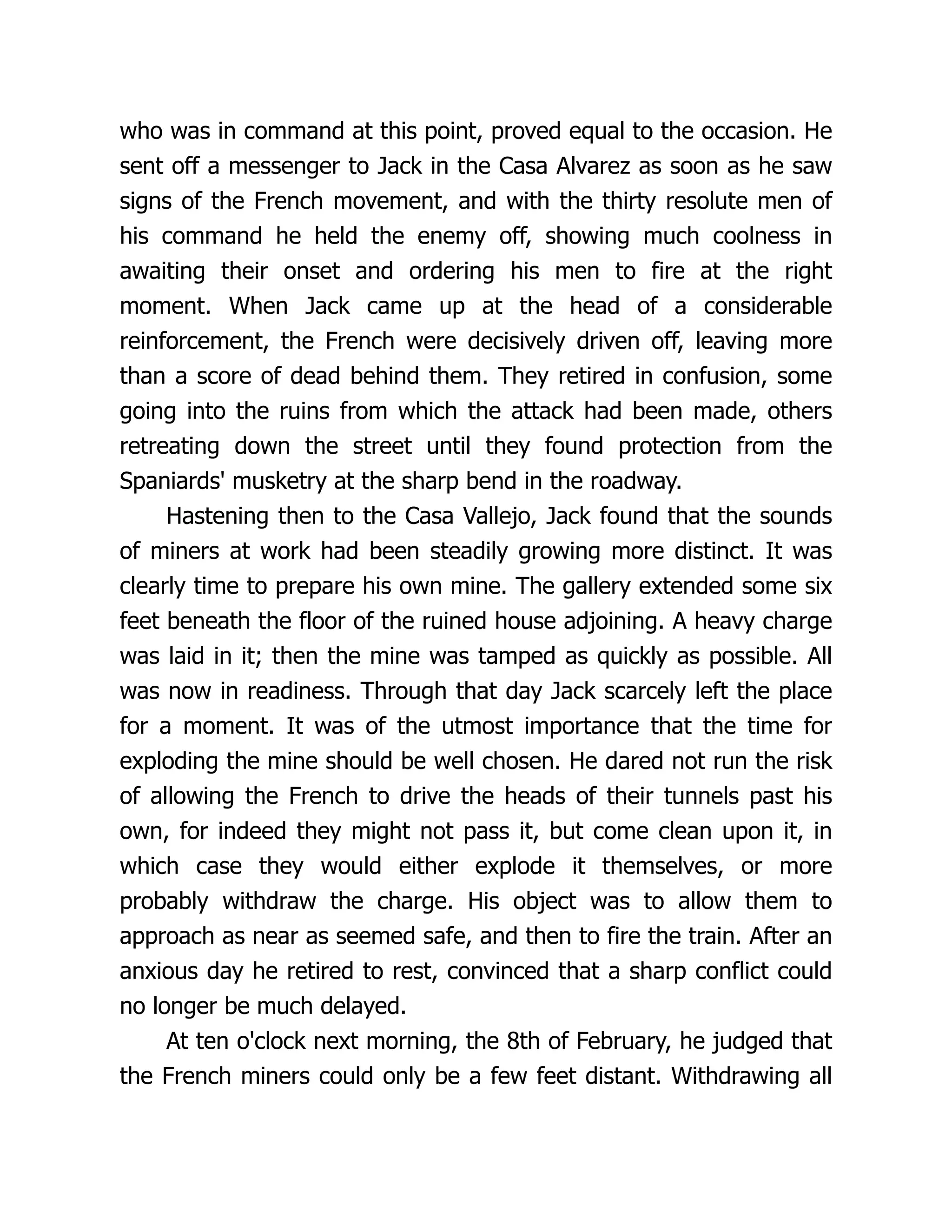 who was in command at this point, proved equal to the occasion. He
sent off a messenger to Jack in the Casa Alvarez as soon as he saw
signs of the French movement, and with the thirty resolute men of
his command he held the enemy off, showing much coolness in
awaiting their onset and ordering his men to fire at the right
moment. When Jack came up at the head of a considerable
reinforcement, the French were decisively driven off, leaving more
than a score of dead behind them. They retired in confusion, some
going into the ruins from which the attack had been made, others
retreating down the street until they found protection from the
Spaniards' musketry at the sharp bend in the roadway.
Hastening then to the Casa Vallejo, Jack found that the sounds
of miners at work had been steadily growing more distinct. It was
clearly time to prepare his own mine. The gallery extended some six
feet beneath the floor of the ruined house adjoining. A heavy charge
was laid in it; then the mine was tamped as quickly as possible. All
was now in readiness. Through that day Jack scarcely left the place
for a moment. It was of the utmost importance that the time for
exploding the mine should be well chosen. He dared not run the risk
of allowing the French to drive the heads of their tunnels past his
own, for indeed they might not pass it, but come clean upon it, in
which case they would either explode it themselves, or more
probably withdraw the charge. His object was to allow them to
approach as near as seemed safe, and then to fire the train. After an
anxious day he retired to rest, convinced that a sharp conflict could
no longer be much delayed.
At ten o'clock next morning, the 8th of February, he judged that
the French miners could only be a few feet distant. Withdrawing all
 
