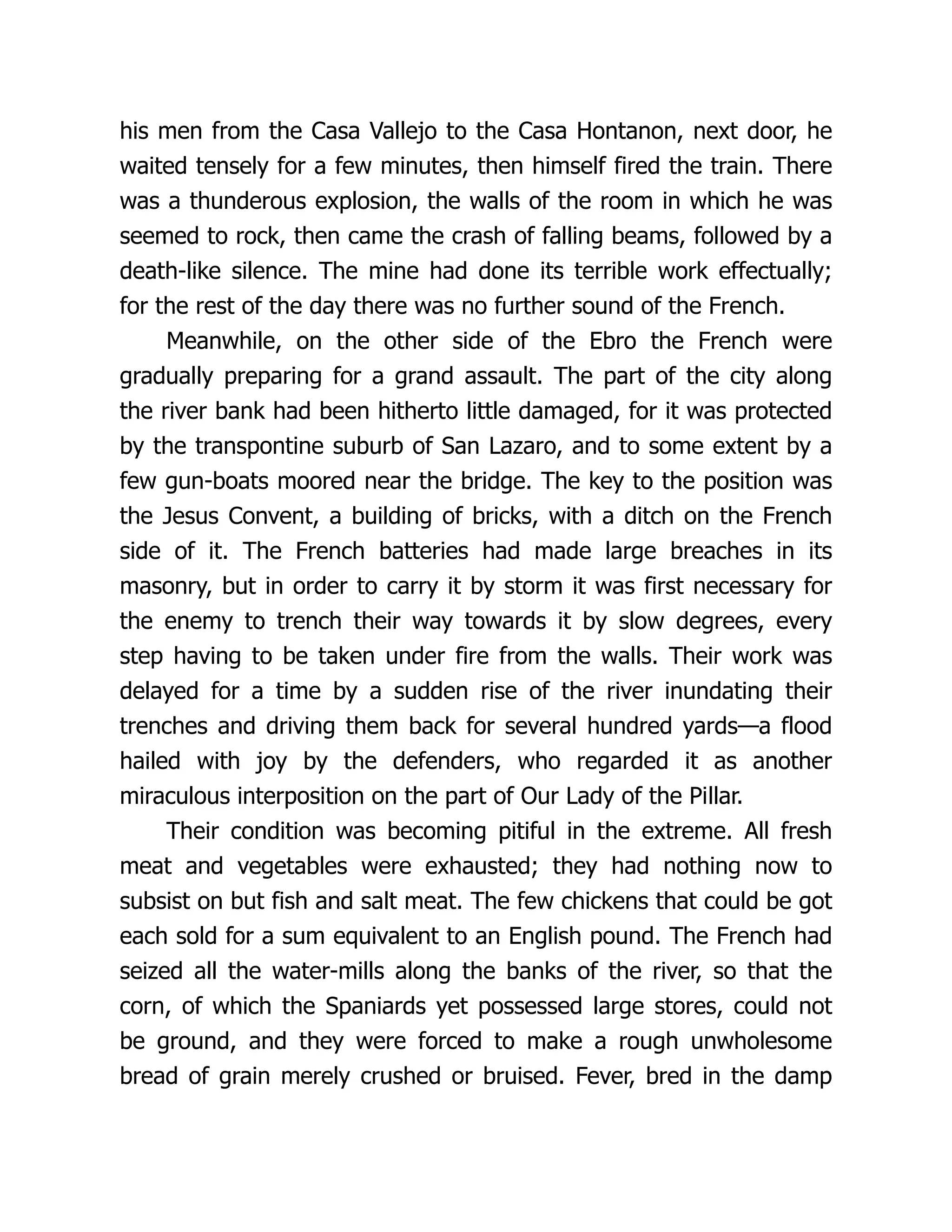 his men from the Casa Vallejo to the Casa Hontanon, next door, he
waited tensely for a few minutes, then himself fired the train. There
was a thunderous explosion, the walls of the room in which he was
seemed to rock, then came the crash of falling beams, followed by a
death-like silence. The mine had done its terrible work effectually;
for the rest of the day there was no further sound of the French.
Meanwhile, on the other side of the Ebro the French were
gradually preparing for a grand assault. The part of the city along
the river bank had been hitherto little damaged, for it was protected
by the transpontine suburb of San Lazaro, and to some extent by a
few gun-boats moored near the bridge. The key to the position was
the Jesus Convent, a building of bricks, with a ditch on the French
side of it. The French batteries had made large breaches in its
masonry, but in order to carry it by storm it was first necessary for
the enemy to trench their way towards it by slow degrees, every
step having to be taken under fire from the walls. Their work was
delayed for a time by a sudden rise of the river inundating their
trenches and driving them back for several hundred yards—a flood
hailed with joy by the defenders, who regarded it as another
miraculous interposition on the part of Our Lady of the Pillar.
Their condition was becoming pitiful in the extreme. All fresh
meat and vegetables were exhausted; they had nothing now to
subsist on but fish and salt meat. The few chickens that could be got
each sold for a sum equivalent to an English pound. The French had
seized all the water-mills along the banks of the river, so that the
corn, of which the Spaniards yet possessed large stores, could not
be ground, and they were forced to make a rough unwholesome
bread of grain merely crushed or bruised. Fever, bred in the damp
 