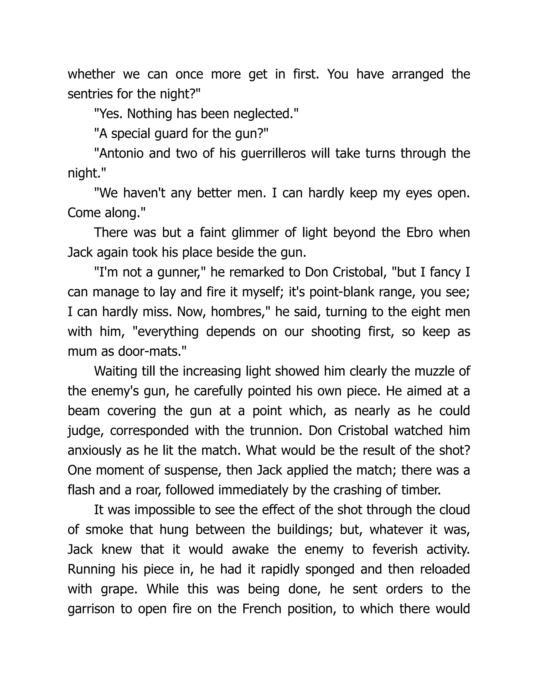 whether we can once more get in first. You have arranged the
sentries for the night?"
"Yes. Nothing has been neglected."
"A special guard for the gun?"
"Antonio and two of his guerrilleros will take turns through the
night."
"We haven't any better men. I can hardly keep my eyes open.
Come along."
There was but a faint glimmer of light beyond the Ebro when
Jack again took his place beside the gun.
"I'm not a gunner," he remarked to Don Cristobal, "but I fancy I
can manage to lay and fire it myself; it's point-blank range, you see;
I can hardly miss. Now, hombres," he said, turning to the eight men
with him, "everything depends on our shooting first, so keep as
mum as door-mats."
Waiting till the increasing light showed him clearly the muzzle of
the enemy's gun, he carefully pointed his own piece. He aimed at a
beam covering the gun at a point which, as nearly as he could
judge, corresponded with the trunnion. Don Cristobal watched him
anxiously as he lit the match. What would be the result of the shot?
One moment of suspense, then Jack applied the match; there was a
flash and a roar, followed immediately by the crashing of timber.
It was impossible to see the effect of the shot through the cloud
of smoke that hung between the buildings; but, whatever it was,
Jack knew that it would awake the enemy to feverish activity.
Running his piece in, he had it rapidly sponged and then reloaded
with grape. While this was being done, he sent orders to the
garrison to open fire on the French position, to which there would
 