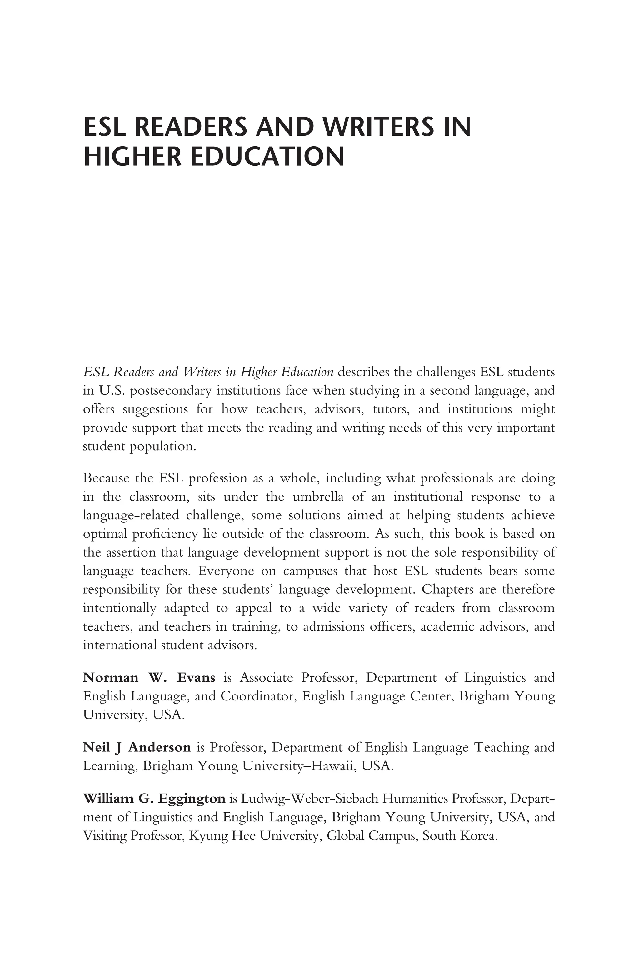 ESL READERS AND WRITERS IN
HIGHER EDUCATION
ESL Readers and Writers in Higher Education describes the challenges ESL students
in U.S. postsecondary institutions face when studying in a second language, and
offers suggestions for how teachers, advisors, tutors, and institutions might
provide support that meets the reading and writing needs of this very important
student population.
Because the ESL profession as a whole, including what professionals are doing
in the classroom, sits under the umbrella of an institutional response to a
language-related challenge, some solutions aimed at helping students achieve
optimal proficiency lie outside of the classroom. As such, this book is based on
the assertion that language development support is not the sole responsibility of
language teachers. Everyone on campuses that host ESL students bears some
responsibility for these students’ language development. Chapters are therefore
intentionally adapted to appeal to a wide variety of readers from classroom
teachers, and teachers in training, to admissions officers, academic advisors, and
international student advisors.
Norman W. Evans is Associate Professor, Department of Linguistics and
English Language, and Coordinator, English Language Center, Brigham Young
University, USA.
Neil J Anderson is Professor, Department of English Language Teaching and
Learning, Brigham Young University–Hawaii, USA.
William G. Eggington is Ludwig-Weber-Siebach Humanities Professor, Depart-
ment of Linguistics and English Language, Brigham Young University, USA, and
Visiting Professor, Kyung Hee University, Global Campus, South Korea.
 