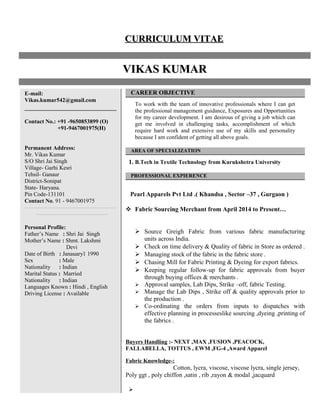 CURRICULUM VITAECURRICULUM VITAE
VIKAS KUMARVIKAS KUMAR
E-mail:
Vikas.kumar542@gmail.com
Contact No.: +91 -9650853899 (O)
+91-9467001975(H)
Permanent Address:
Mr. Vikas Kumar
S/O Shri Jai Singh
Village- Garhi Kesri
Tehsil- Ganaur
District-Sonipat
State- Haryana.
Pin Code-131101
Contact No. 91 - 9467001975
------------------------------------------------
--------------------------------------
Personal Profile:
Father’s Name : Shri Jai Singh
Mother’s Name : Shmt. Lakshmi
Devi
Date of Birth : Janauary1 1990
Sex : Male
Nationality : Indian
Marital Status : Married
Nationality : Indian
Languages Known : Hindi , English
Driving License : Available
CAREER OBJECTIVE
To work with the team of innovative professionals where I can get
the professional management guidance, Exposures and Opportunities
for my career development. I am desirous of giving a job which can
get me involved in challenging tasks, accomplishment of which
require hard work and extensive use of my skills and personality
because I am confident of getting all above goals.
AREA OF SPECIALIZATION
1. B.Tech in Textile Technology from Kurukshetra University
PROFESSIONAL EXPIERENCE
Pearl Apparels Pvt Ltd .( Khandsa , Sector –37 , Gurgaon )
 Fabric Sourcing Merchant from April 2014 to Present…
 Source Greigh Fabric from various fabric manufacturing
units across India.
 Check on time delivery & Quality of fabric in Store as ordered .
 Managing stock of the fabric in the fabric store .
 Chasing Mill for Fabric Printing & Dyeing for export fabrics.
 Keeping regular follow-up for fabric approvals from buyer
through buying offices & merchants .
 Approval samples, Lab Dips, Strike –off, fabric Testing.
 Manage the Lab Dips , Strike off & quality approvals prior to
the production .
 Co-ordinating the orders from inputs to dispatches with
effective planning in processeslike sourcing ,dyeing ,printing of
the fabrics .
Buyers Handling :- NEXT ,MAX ,FUSION ,PEACOCK,
FALLABELLA, TOTTUS , EWM ,FG-4 ,Award Apparel
Fabric Knowledge-:
Cotton, lycra, viscose, viscose lycra, single jersey,
Poly ggt , poly chiffon ,satin , rib ,rayon & modal ,jacquard

 