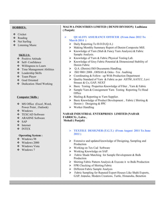 HOBBIES:
 Cricket
 Reading
 Net Surfing
 Listening Music
SKILLS:
 Positive Attitude
 Self- Confidence
 Willingness to Learn
 Time Management Abilities
 Leadership Skills
 Team Player
 Goal Oriented
 Dedication /Hard Working
Computer Skills :
 MS Office (Excel ,Word,
Power Point , Outlook)
 Windows
 TEXCAD Software
 ARAHNE Software
 SAP
 Internet
 INTEX
Operating System :
 Windows 98
 Windows 2000
 Windows Vista
 Windows 7
MALWA INDUSTRIES LIMITED ( DENIM DIVISION) Ludhiana
( Punjab)
 QUALITY ASSURANCE OFFICER (From June 2012 To
March 2014 )
 Daily Reporting To H.O.D.(Q.A.)
 Making Monthly Summary Report of Denim Composite Mill.
 Knowledge of Yarn (Slub & Fancy Yarn Analysis) & Fabric
Sample Analysis.
 Knowledge of Yarn & Fabric Physical Testing Lab.
 Knowledge of Grey Fabric Potential & Dimensional Stability of
Denim Fabric
 Q.A. (Denim) ISO Documents Handling.
 ISO 9001:2008 , OHSAS & Oeku –Tex Auditing
 Coordinating & Follow –up With Production Department
 Quality Standard of Yarn & Fabric as per ASTM ,AATCC, Levi
Strauss & Co, GAP, NEXT
 Basic Testing Properties Knowledge of Fiber , Yarn & Fabric
 Sample Yarn & Consignment Yarn Testing Reporting To Head
Office
 Mailing & Reporting to Yarn Supplier.
 Basic Knowledge of Product Development , Fabric ( Shirting &
Denim ) Designing & PPC
 Worker Handling
NAHAR INDUSTRIAL ENTERPRISES LIMITED (NAHAR
FABRICS) , Lalru ,
Mohali ( Punjab)
 TEXTILE DESIGNER (T.G.T.) (From August 2011 To June
2012 )
 Extensive and updated knowledge of Designing, Sampling and
Production
 Working on Tex Cad Software
 Working Knowledge on SAP.
 Fabric Shade Matching for Sample Development & Bulk
Production
 Shirting Fabric Pattern Analysis & Execute it to Bulk Production
 FPR Checking of Shirting Fabric
 Different Fabric Sample Analysis
 Fabric Sampling for Reputed Export Houses Like Shahi Exports,
GAP, Impulse, Modern Creations, Turtle, Himanshu, Benetton
 