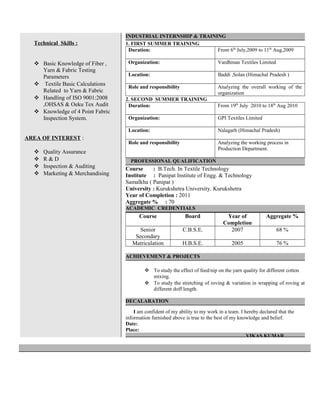 Technical Skills :
 Basic Knowledge of Fiber ,
Yarn & Fabric Testing
Parameters
 Textile Basic Calculations
Related to Yarn & Fabric
 Handling of ISO 9001:2008
,OHSAS & Oeku Tex Audit
 Knowledge of 4 Point Fabric
Inspection System.
AREA OF INTEREST :
 Quality Assurance
 R & D
 Inspection & Auditing
 Marketing & Merchandising
INDUSTRIAL INTERNSHIP & TRAINING
1. FIRST SUMMER TRAINING
Duration: From 6th
July,2009 to 11th
Aug,2009
Organization: Vardhman Textiles Limited
Location: Baddi ,Solan (Himachal Pradesh )
Role and responsibility Analyzing the overall working of the
organization
2. SECOND SUMMER TRAINING
Duration: From 19th
July 2010 to 18th
Aug 2010
Organization: GPI Textiles Limited
Location: Nalagarh (Himachal Pradesh)
Role and responsibility Analyzing the working process in
Production Department.
PROFESSIONAL QUALIFICATION
Course : B.Tech. In Textile Technology
Institute : Panipat Institute of Engg. & Technology
Samalkha ( Panipat )
University : Kurukshetra University, Kurukshetra
Year of Completion : 2011
Aggregate % : 70
ACADEMIC CREDENTIALS
Course Board Year of
Completion
Aggregate %
Senior
Secondary
C.B.S.E. 2007 68 %
Matriculation H.B.S.E. 2005 76 %
ACHIEVEMENT & PROJECTS
 To study the effect of feed/nip on the yarn quality for different cotton
mixing.
 To study the stretching of roving & variation in wrapping of roving at
different doff length.
DECALARATION
I am confident of my ability to my work in a team. I hereby declared that the
information furnished above is true to the best of my knowledge and belief.
Date:
Place:
VIKAS KUMAR
 