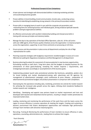 Professional Synopsis & Core Competency 
 A keen planner and strategist with demonstrated abilities in devising marketing activities 
Page 4 of 4 
and accelerating business growth. 
 Proven abilities in brand building, brand communication, brands sales, conducting various 
launches & indentifying & establishing strong network in the primary & secondary markets. 
 Proven skills in managing teams to work in sync with the corporate set parameters and 
motivating them for achieving business and individual goals, Strong analytical aptitude towards 
problem solving & organizational abilities. 
 An effective communicator with excellent relationship building and interpersonal skills in 
liaising with overseas principles and statutory bodies. 
 Manage the day to day operations of the Back Office Operation, sales etc of the call centre 
with over 1800 agents, Drive Process quality initiatives across the organization to improve projects 
across the organization, supporting to over three continents on processing on UK times. 
 Ensure process and documentation in place across all departments and play the role of Mgt 
representative for audits 
 Planning corporate strategies with budgetary requirement, handled budgets in excess of 2 crore 
INR,Internal auditing for Regulatory Compliance and Risk Management in all department 
 Business planning & analysis for assessment of revenue potential in new business opportunities, 
formulating monthly as well short / long term plans and the budgets to develop business for the 
achievement of these goals.Analysing, reviewing the market response / requirements, and 
strategizing brand plans accordingly or accomplishment of the business goals. 
 Implementing pre/post launch sales promotional activities like brochures, pamphlets, posters etc,) 
for brand building and market development,Liaising with advertising and PR agencies for 
management of advertisement campaigns, press conferences & press releases , preparation of 
advertisement & promotional budgets and product presentation in comparison with competitors. 
 Overseeing ALL the operations including sales, marketing, promotion etc and do the market research 
for achieving the increased sales growth across the region, Utilising client (students) feedback & 
market research and intelligence. 
 Identifying , Developing and appoint new partners based on market requirement and train and 
developed well-reputed and networked channel partners, resulting in deeper market penetration & 
improved market share. 
 Leading, mentoring and monitoring the performance of the work force and the teams across the 
region to ensure efficiency in process operations & meeting the targets. Creating and sustaining a 
dynamic environment that fosters development opportunities and motivates high performance 
amongst Team members with attractive reward programs. 
 Recruiting, Training & Monitoring the performance of team members to ensure efficiency in sales, 
operations, counseling, administrations etc., leading them to achieve their targets. 
Yours Sincerely 
Ramachandran T N 
