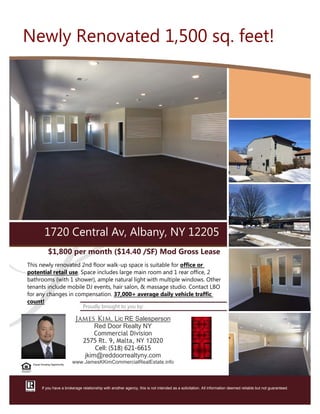 $1,800 per month ﴾$14.40 /SF﴿ Mod Gross Lease
This newly renovated 2nd floor walk‐up space is suitable for office or
potential retail use. Space includes large main room and 1 rear office, 2
bathrooms ﴾with 1 shower﴿, ample natural light with multiple windows. Other
tenants include mobile DJ events, hair salon, & massage studio. Contact LBO
for any changes in compensation. 37,000+ average daily vehicle traffic
count!
Proudly brought to you by:
James Kim, Lic RE Salesperson
Red Door Realty NY
Commercial Division
2575 Rt. 9, Malta, NY 12020
Cell: ﴾518﴿ 621‐6615
jkim@reddoorrealtyny.com
www.JamesKKimCommercialRealEstate.info
1720 Central Av, Albany, NY 12205
If you have a brokerage relationship with another agency, this is not intended as a solicitation. All information deemed reliable but not guaranteed.
Equal Housing Opportunity
Newly Renovated 1,500 sq. feet!
 