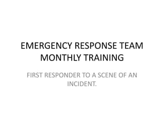 EMERGENCY RESPONSE TEAM
MONTHLY TRAINING
FIRST RESPONDER TO A SCENE OF AN
INCIDENT.
 