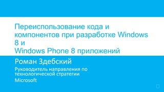 

Переиспользование кода и
компонентов при разработке Windows
8 и
Windows Phone 8 приложений
Роман Здебский
Руководитель направления по
технологической стратегии
Microsoft
 