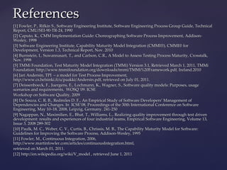References
[1] Fowler, P., Rifkin S., Software Engineering Institute, Software Engineering Process Group Guide, Technical
Report, CMU/SEI-90-TR-24, 1990
[2] Caputo, K., CMM Implementation Guide: Choreographing Software Process Improvement, Addison-
Wesley, 1998
[3] Software Engineering Institute, Capability Maturity Model Integration (CMMI®), CMMI® for
Development, Version 1.3, Technical Report, Nov. 2010
[4] Burnstein, I., Suwannasart, T., and Carlson, C.R., A Model to Assess Testing Process Maturity, Crosstalk,
Nov. 1998
[5] TMMi Foundation, Test Maturity Model Integration (TMMi) Version 3.1, Retrieved March 1, 2011, TMMi
Foundation: http://www.tmmifoundation.org/downloads/tmmi/TMMi%20Framework.pdf, Ireland.2010
[6] Jari Andersin, TPI – a model for Test Process Improvement,
http://www.cs.helsinki.fi/u/paakki/Andersin.pdf, retrieved on July 01, 2011.
[7] Deissenboeck, F., Juergens, E., Lochmann, K., Wagner, S., Software quality models: Purposes, usage
scenarios and requirements, WOSQ '09. ICSE
Workshop on Software Quality, 2009
[8] De Souza, C. R. B., Redmiles D. F., An Empirical Study of Software Developers’ Management of
Dependencies and Changes. In ICSE’08, Proceedings of the 30th International Conference on Software
Engineering, May 10–18, 2008, Leipzig, Germany. 241-250
[9] Nagappan, N., Maximilien, E., Bhat, T., Williams, L., Realizing quality improvement through test driven
development: results and experiences of four industrial teams, Empirical Software Engineering, Volume 13,
Issue 3, 2008 289-302
[10] Paulk, M. C., Weber, C. V., Curtis, B., Chrissis, M. B., The Capability Maturity Model for Software:
Guidelines for Improving the Software Process, Addison-Wesley, 1995
[11] Fowler, M., Continuous Integration, 2006,
http://www.martinfowler.com/articles/continuousIntegration.html,
retrieved on March 01, 2011.
[12] http://en.wikipedia.org/wiki/V_model , retrieved June 1, 2011
 