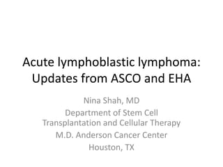 Acute lymphoblastic lymphoma:
Updates from ASCO and EHA
Nina Shah, MD
Department of Stem Cell
Transplantation and Cellular Therapy
M.D. Anderson Cancer Center
Houston, TX
 