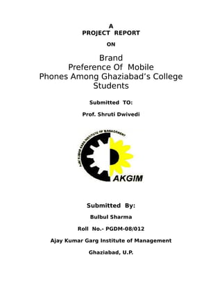 A
            PROJECT REPORT
                    ON

              Brand
      Preference Of Mobile
Phones Among Ghaziabad’s College
            Students
              Submitted TO:

            Prof. Shruti Dwivedi




             Submitted By:
              Bulbul Sharma

          Roll No.- PGDM-08/012

  Ajay Kumar Garg Institute of Management

              Ghaziabad, U.P.
 
