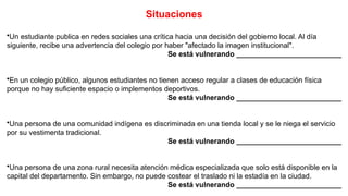 Situaciones
•Un estudiante publica en redes sociales una crítica hacia una decisión del gobierno local. Al día
siguiente, recibe una advertencia del colegio por haber "afectado la imagen institucional".
Se está vulnerando __________________________
•En un colegio público, algunos estudiantes no tienen acceso regular a clases de educación física
porque no hay suficiente espacio o implementos deportivos.
Se está vulnerando __________________________
•Una persona de una comunidad indígena es discriminada en una tienda local y se le niega el servicio
por su vestimenta tradicional.
Se está vulnerando __________________________
•Una persona de una zona rural necesita atención médica especializada que solo está disponible en la
capital del departamento. Sin embargo, no puede costear el traslado ni la estadía en la ciudad.
Se está vulnerando __________________________
 