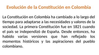 Evolución de la Constitución en Colombia
La Constitución en Colombia ha cambiado a lo largo del
tiempo para adaptarse a las necesidades y valores de la
sociedad. La primera Constitución fue en 1821 cuando
el país se independizó de España. Desde entonces, ha
habido varias versiones que han reflejado los
momentos históricos y las aspiraciones del pueblo
colombiano.
 