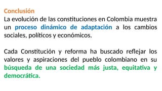 Conclusión
La evolución de las constituciones en Colombia muestra
un proceso dinámico de adaptación a los cambios
sociales, políticos y económicos.
Cada Constitución y reforma ha buscado reflejar los
valores y aspiraciones del pueblo colombiano en su
búsqueda de una sociedad más justa, equitativa y
democrática.
 