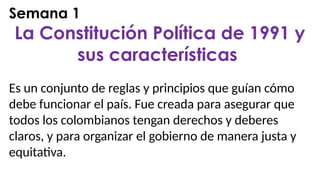 Semana 1
La Constitución Política de 1991 y
sus características
Es un conjunto de reglas y principios que guían cómo
debe funcionar el país. Fue creada para asegurar que
todos los colombianos tengan derechos y deberes
claros, y para organizar el gobierno de manera justa y
equitativa.
 