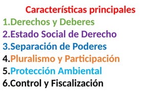 Características principales
1.Derechos y Deberes
2.Estado Social de Derecho
3.Separación de Poderes
4.Pluralismo y Participación
5.Protección Ambiental
6.Control y Fiscalización
 