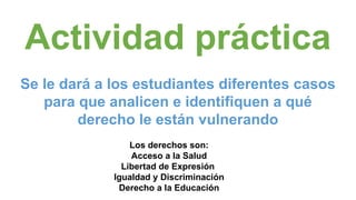 Actividad práctica
Se le dará a los estudiantes diferentes casos
para que analicen e identifiquen a qué
derecho le están vulnerando
Los derechos son:
Acceso a la Salud
Libertad de Expresión
Igualdad y Discriminación
Derecho a la Educación
 
