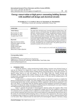 International Journal of Power Electronics and Drive System (IJPEDS)
Vol. 12, No. 2, Jun 2021, pp. 803~810
ISSN: 2088-8694, DOI: 10.11591/ijpeds.v12.i2.pp803-810  803
Journal homepage: http://ijpeds.iaescore.com
Energy conservation at high power consuming holding furnace
with modified coil design and electrical circuits
D. Karthikeyan, V. P. Arumbu, P. Divya, K. Vijayakumar, K. Mani Rahulan
SRM Institute of Science and Technology, Kattankulathur, Chennai, India
Article Info ABSTRACT
Article history:
Received Jan 23, 2021
Revised Mar 18, 2021
Accepted Apr 29, 2021
This paper deals with high energy consuming induction holding furnace. The
improved version of coil design along with additional electrical interlocks
and alarm, modified hydraulic controls, strengthening mechanical structures
and energy saving proposals at holding furnace fume extraction system
ensures trouble free operation of furnace and hence continuity of production
at all the planned plant operational days. This project involves in purchasing
of D-section copper extruded coil from Europe – Switzerland for its extended
length from existing 3 meters long to 9 Meters which enables in reduction of
coil joints. The performance of the holding furnace has improved in terms of
its energy consumption per ton of liquid metal. The payback period for the
estimated investment will be less than 2 years.
Keywords:
Bean time between failure
D-Section copper coil earth
leakage system
Energy conservation
Hydraulic system
Mean time to repair reduction
This is an open access article under the CC BY-SA license.
Corresponding Author:
D. Karthikeyan
Department of Electrical and Electronics Engineering
SRM Institute of Science & Technology, Kattankulathur, Tamil Nadu, India
Email: karthipncl@gmail.com.
1. INTRODUCTION
Among the industries, casting manufacturing foundry industry consumes more electrical energy to
melt the raw material in to liquid form to pour in the desired moulds made as per the requirement. The
melting process consists of melting furnace, holding furnace and pouring furnace. Each stage consumes its
specific energy based on its type and capacity. We at M/s. Brakes India Ltd., foundry division, and
sholinghur operates Induction type coreless furnaces for this melting and holding of metal [1]-[4]. The
average power consumption per ton of metal at melting furnace is 540 units and for holding furnace is 40
units/ton of liquid metal.
Foundry process is a continuous process, all the machines are operated in sequence to complete the
process of metal pouring in to moulds. Any minor stoppage at line causes huge energy loss. The energy spent
towards preparing the metal, moulds, operating dust collector equipment’s and the process equipment’s were
all in vain. Hence, it is advantage when the machines operate at lesser breakdown occurrences and duration.
This project of reducing the energy consumption at holding furnace by identifying the root cause of failures
and implementing the improvements in the phased manner [5].
Figure 1, repesents the principle of electromagnetic induction utilizes the magnetic effect of the
electrical current. When two conductors are magnetically coupled, and if the first conductor is carrying the
A.C electrical current a secondary current is induced in a second conductor. This induced secondary current
can be utilized to generate heat in the circuit of the second conductor by exploiting the electrical losses due to
the current. In conventional method of heating, there is a hot source and a cold receiver. The source is going
on expanding energy irrespective of whether the receiver receives it or not. While in induction heating, there
is no hot source. Heat is induced inside the metal itself by the electromagnetic induction. And hence, energy
 