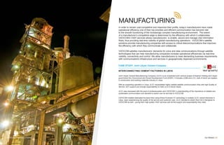 MANUFACTURING
In order to remain cost-competitive and maximize their profits, today’s manufacturers have made
operational efficiency one of their top priorities and efficient communication has become vital
to the smooth functioning of the increasingly complex manufacturing environment. The extent
of a manufacturer’s competitive edge is determined by the efficiency with which it collaborates.
VIZOCOM’s VSAT services allows manufacturers to enable, secure and manage vital information
flows, thus providing real-time visibility of global manufacturing operations. VIZOCOM’s satellite
solutions provide manufacturing companies with access to critical telecommunications that improves
the efficiency with which they communicate and collaborate.
VIZOCOM satisfies manufacturers’ demands for voice and data communications through satellite
technologies that can help manufacturing companies increase operational efficiencies via real-time
visibility, connectivity and control. We allow manufacturers to meet demanding business requirements
with communications infrastructure and services in geographically dispersed environments.
Our Market | 09
CASE STUDY: Joint Libyan Cement Company
INTERCONNECTING CEMENT FACTORIES IN LIBYA
Joint Libyan Cement Manufacturing Company (JLCC) is an investment joint venture project of Asamer Holding and Libyan
government thru Economical and Social Development Fund (ESDF). It includes JLBM and LCC, both of which are leaders
in construction and building materials industry in Libya.
With an expanding operation in Libya, JLCC necessitated highly reliable satellite communication links with high Quality of
Service, 24/7 support and enough expandability to meet JLCC’s future needs.
JLCC was impressed with the level of professionalism and VIZOCOM ‘s understanding of the importance of reliable and
sustainable communication and decided to switch over its services to VIZOCOM.
VIZOCOM installed dedicated Ka-band links using iDirect Evolution X1 technology in multiple JLCC cement factories in
Libya. Upon experiencing the quality of the service and customer care, JLCC decided to switch their link in Benghazi to
VIZOCOM as well – giving them high quality VSAT services with all the support and expandability they need.
VIZOCOM VSAT SOLUTIONS
 