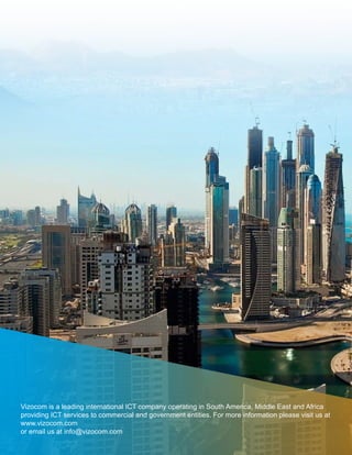 Vizocom is a leading international ICT company operating in South America, Middle East and Africa
providing ICT services to commercial and government entities. For more information please visit us at
www.vizocom.com
or email us at info@vizocom.com
 