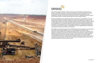MINING
Most mining companies operate in remote locations where terrestrial telecom networks are non-
existent or unreliable, presenting a unique and challenging environment for effective and efficient
communication. Mining companies need reliable communications during exploration, mine
development, production and closure that minimizes the need for a headquarter resources expert to
travel to remote locations, reducing traveling costs and improves decision making.
Providing cost-effective site-to-site and site-to-office communications is a challenge for every land
mining operator. Mines are constantly changing from exploration to operation to closure, and the
communications solution must be quick and easy to deploy and flexible enough to respond to altering
conditions. Mining sites will commonly be located in areas where physical fiber optic infrastructure
is not available and it is not financially viable to lay fiber for last mile connectivity, especially where
the longevity of the mining site may not be accurately predicted. Wi-Fi is effective for certain types
of inter-site communications, however, it is preferable to use VSAT satellite networks for WAN links,
including site-to-site and site-to-office communications.
The satellite communications solutions from VIZOCOM overcome the restrictions to communications
that remote sites face while reducing the costs. VIZOCOM designs and implements high
performance, high availability VSAT networks that exactly meet our client’s strict requirements. We
specialize in delivering communications solutions to terrestrial mine operators, providing robust and
reliable network infrastructures for critical mine data, voice connectivity and corporate networking
to mining properties in the world’s harshest and most remote locations. Through our satellite
communications infrastructure, we deliver tailored solutions for all the major mining communications
requirements, allowing clients to connect their remote sites with broadband Internet, Voice over IP,
corporate networking, and real-time video and data.
Our Market | 05VIZOCOM VSAT SOLUTIONS
 