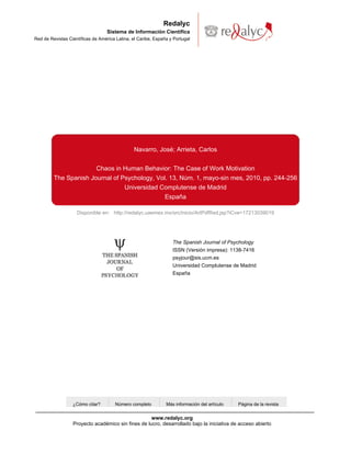 Redalyc
                                   Sistema de Información Científica
Red de Revistas Científicas de América Latina, el Caribe, España y Portugal




                                                Navarro, José; Arrieta, Carlos


                       Chaos in Human Behavior: The Case of Work Motivation
         The Spanish Journal of Psychology, Vol. 13, Núm. 1, mayo-sin mes, 2010, pp. 244-256
                                 Universidad Complutense de Madrid
                                               España

                    Disponible en: http://redalyc.uaemex.mx/src/inicio/ArtPdfRed.jsp?iCve=17213039019




                                                                  The Spanish Journal of Psychology
                                                                  ISSN (Versión impresa): 1138-7416
                                                                  psyjour@sis.ucm.es
                                                                  Universidad Complutense de Madrid
                                                                  España




                  ¿Cómo citar?        Número completo          Más información del artículo   Página de la revista


                                                    www.redalyc.org
                  Proyecto académico sin fines de lucro, desarrollado bajo la iniciativa de acceso abierto
 