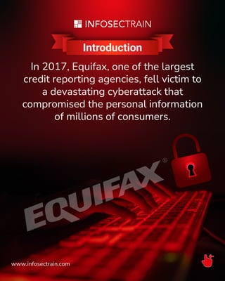 Introduction
In 2017, Equifax, one of the largest
credit reporting agencies, fell victim to
a devastating cyberattack that
compromised the personal information
of millions of consumers.
www.infosectrain.com