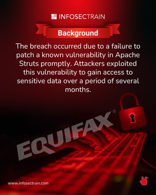 Background
The breach occurred due to a failure to
patch a known vulnerability in Apache
Struts promptly. Attackers exploited
this vulnerability to gain access to
sensitive data over a period of several
months.
www.infosectrain.com