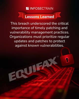 www.infosectrain.com
Lessons Learned
This breach underscored the critical
importance of timely patching and
vulnerability management practices.
Organizations must prioritize regular
updates and patches to protect
against known vulnerabilities.
