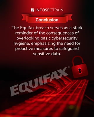 Conclusion
The Equifax breach serves as a stark
reminder of the consequences of
overlooking basic cybersecurity
hygiene, emphasizing the need for
proactive measures to safeguard
sensitive data.