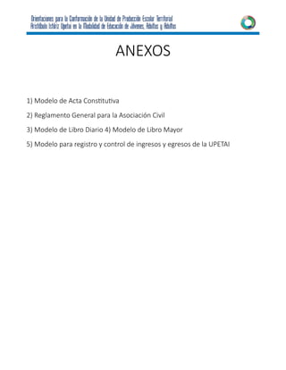 ANEXOS
1) Modelo de Acta Constitutiva
2) Reglamento General para la Asociación Civil
3) Modelo de Libro Diario 4) Modelo de Libro Mayor
5) Modelo para registro y control de ingresos y egresos de la UPETAI
 