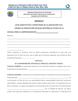 MODELO
ACTA CONSTITUTIVA Y ESTATUTARIA DE LA ASOCIACIÓN CIVIL
UNIDAD DE PRODUCCIÓN ESCOLAR ARISTÓBULO ISTÚRIZ DE LA
ESCUELA PARA EL EMPRENDIMIENTO__________________
Nosotros,
__________________________________________________________________________________
___________________________________________________________________________________
___________________________________________________________________________________
___________________________________________________________________________________
_____________________,
Hemos convenido en constituir, como en efecto constituimos; formalmente en este acto, una
Asociación Civil sin fines de lucro, que se regirá por las Cláusulas siguientes; que servirán de Acta
Constitutiva Estatutaria………………………………...
CAPITULO I:
DE LA DENOMINACIÓN, NATURALEZA, DOMICILIO, DURACIÓN Y OBJETO.
CLÁUSULA PRIMERA: Se denominará Asociación Civil Unidad de Producción Aristóbulo Iztúriz de la
Escuela para el Emprendimiento ________________________________________________________
CLÁUSULA SEGUNDA: La Asociación Civil Unidad de Producción Aristóbulo Iztúriz de la Escuela Para el
Emprendimiento _________________________________________________________________; es
una Asociación sin fines de lucro, con personalidad jurídica, responsabilidad, patrimonio, autonomía
administrativa y amplia capacidad para efectuar todos aquellos actos lícitos, en cumplimiento de sus
fines y propósitos, en apoyo de la gestión de funcionamiento de la Escuela Para el Emprendimiento
________________________________________________, con la finalidad de generar una figura
jurídica como base para establecer en la Instituciones Educativas el intercambio y la adquisición de
República Bolivariana de Venezuela
Ministerio del Poder Popular para la Educación
Despacho de la Ministra
 