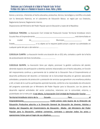 bienes y servicios, inherentes al hecho educativo, productivo, técnico, tecnológico y científico vinculado
con la Venezuela Potencia, en el subsistema de Educación Básica. se regirá por sus Estatutos,
Reglamento General, Reglamento Interno.
Disposiciones del Ministerio del Poder Popular para la Educación y Leyes de la República
CLÁUSULA TERCERA: La Asociación Civil Unidad de Producción Escolar Territorial Aristóbulo Iztúriz
Escuela Para el Emprendimiento ________________________________________, está domiciliada en
la ciudad de___________________ Municipio__________________ del
Estado_____________________, si su objeto así lo requiere podrá actuar y ejercer sus actividades en
cualquier parte del país o del exterior……………………………………..
CLÁUSULA CUARTA: La Asociación tendrá una duración de un (01) año, contados a partir de la fecha
de protocolización del Acta Constitutiva…………………………….
CLÁUSULA QUINTA: La Asociación tiene por objeto; promover la gestión autónoma del plantel,
abriendo espacios de participación a distintos sectores relacionados con el hecho educativo, en función
del mejoramiento continuo y permanente de la calidad de la Educación Para el Emprendimiento al
desarrollo profesional del docente y el bienestar de la Comunidad Educativa en general; ejecutando
actividades y proyectos de producción y prestación de servicios que garanticen una enseñanza práctica
y útil, a través de la cual los participantes aprenda haciendo, conforme a las necesidades de articulación
del programa autorizado por el Ministerio del Poder Popular para la Educación, con los planes de
desarrollo regional actividades del sector productivo, relaciones con la comunidad, entorno, y
posibilidades de la institución. A tal efecto, la Asociación Civil Unidad de Producción Escolar
Territorial Aristóbulo Iztúriz de la Escuela Para el
Emprendimiento________________________, podrá previo visto bueno de la Dirección de
Educación Productiva adscrita a la Dirección General de Educación de Jóvenes, Adultas y
Adultos del Despacho del Viceministerio de Educación Media del Ministerio del Poder
Popular para la Educación, celebrar convenios, contratos y ejecutar todos los actos y
operaciones licitas para el logro de sus objetivos……………...
 