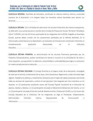 CLÁUSULA NOVENA: Asamblea de Asociados, constituyen la máxima instancia interna y autoridad
suprema de la Asociación y le integran todos los miembros activos facultados para ejercer sus
derechos……………………………………………….
CLÁUSULA DÉCIMA: Con la finalidad de administrar los recursos financieros de manera transparente,
se debe abrir una cuenta bancaria a nombre de la Unidad de Producción Escolar Territorial “Aristóbulo
Iztúriz” (UPETAI), con tres (3) firmas autorizadas de los integrantes de la UPETAI, elegidos en Asamblea
Escolar, quienes deben cumplir con los compromisos aprobados por la referida Asamblea. En la
mencionada cuenta bancaria se depositarán y se realizarán las transacciones comerciales inherentes al
encadenamiento productivo desarrollado en la Institución
Educativa……………………………………………………………………………………….
CLÁUSULA DÉCIMA PRIMERA: La administración de los recursos financieros generados por los
Proyectos Socioproductivos, podrán reorientarse en bienes e insumos en la consolidación de estos y
otros proyectos, que garanticen la soberanía, sostenibilidad y sustentabilidad para lograr la autonomía
en materia productiva de la Institución……………………………………………………………………………………...
CLÁUSULA DÉCIMA SEGUNDA: El Consejo Directivo es el órgano rector de la Asociación, encargado
de velar por el estricto cumplimiento de las leyes, Acta Constitutiva, Reglamento y toda normativa legal
vigente. Establece las políticas y lineamientos necesarios para el logro del objeto propuesto, ejerciendo
todas las acciones de supervisión y control al nivel ejecutivo. Está integrado por cinco miembros un (1)
docente; un (1) participante estudiante vocero del Consejo Popular Estudiantil de la Educación de
jóvenes, Adultas y Adultos; un (1) participante vinculado al Movimiento Bolivariano de Familia, un (1)
un (1) participante vinculado al Comité Local de Abastecimiento y Producción (CLAP) y un (1) vocero del
Consejo Educativo de la institución. De los integrantes se elige el Presidente, Vicepresidente,
Administrador, Contralor Interno, Representante de Comunicación e
Información……………………………………………………………………………………..
 