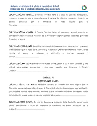 CLÁUSULA DÉCIMA TERCERA: El Consejo Directivo tiene a su cargo la ejecución de los planes,
programas y proyectos que se desarrollan para el logro de los objetivos propuestos, siguiendo las
políticas emanadas por el Ministerio del Poder Popular para la
Educación…………………………………………………………………...
CLÁUSULA DÉCIMA CUARTA: El Consejo Directivo elabora el presupuesto general, tomando en
consideración la disponibilidad financiera de la Asociación y asignará partidas específicas para cada
Proyecto o Programa.
CLÁUSULA DÉCIMA QUINTA: Las utilidades se reinvierte íntegramente en los proyectos y programas
institucionales según el objeto de la Asociación y en constituir y fortalecer el fondo de reserva. No se
permite el reparto de utilidades o dividendos a personas naturales o
jurídicas……………………………………………….
CLÁUSULA DÉCIMA SEXTA: El fondo de reserva se constituye con el 10 % de las utilidades y será
utilizado para resolver emergencias y situaciones especiales que determine el Consejo
Directivo………………………………………………………………
CAPÍTULO lV:
DISPOSICIONES FINALES.
CLÁUSULA DÉCIMA SÉPTIMA: La Asociación solicitará al Ministerio del Poder Popular para la
Educación, representado por la Coordinación de Educación Productiva, la autorización para la utilización
y usufructo de aquellos bienes muebles, inmuebles que se encuentren localizados en la sede y anexos
de la Institución necesarios para el logro del objeto de la Asociación…………………………………………………..
CLÁUSULA DÉCIMA OCTAVA: En caso de disolución y liquidación de la Asociación, su patrimonio
pasará directamente a título de inventario al Patrimonio de bienes nacionales de la
Institución……………………………………………………….
 
