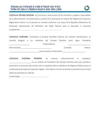 CLÁUSULA DÉCIMA NOVENA: Las funciones y atribuciones de los miembros y órganos responsables
de la administración, funcionamiento y control de la Asociación es materia del Reglamento General y
Reglamento Interno. Lo no previsto se resuelve conforme a las Leyes de la República Bolivariana de
Venezuela, disposiciones del Ministerio del Poder Popular para la Educación e instancias
competentes…………………………………………………………………………………...
CLÁUSULA VIGÉSIMA: Constituida la primera Asamblea General con carácter extraordinario, se
acuerda designar a los miembros del Consejo Directivo como sigue: Presidente
_____________________ Vicepresidente: _______________________
Administrador:_______________________________ Contralor Interno:
_______________________________Comunicación e Información: _______________________
CLÁUSULA VIGÉSIMA PRIMERA: Se autoriza suficientemente al ciudadano:
______________________, en su carácter de Presidente del Consejo Directivo para que proceda a
protocolizar el presente documento ante la respectiva oficina Subalterna de Registro Público previo el
cumplimiento de todos los requisitos legales. Terminada la reunión se levanta la presente acta y firman
todos los presentes en señal de
conformidad…………………………………………………………
 