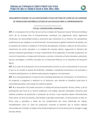 REGLAMENTO GENERAL DE LAS ASOCIACIONES CIVILES SIN FINES DE LUCRO DE LAS UNIDADES
DE PRODUCCIÓN ARISTÓBULO ISTURIZ DE LAS ESCUELAS PARA EL EMPRENDIMIENTO
___________________________
TITULO I DISPOSICIONES GENERALES
ART. 1 La Asociación Civil sin fines de lucro de las Unidades de Producción Escolar Territorial Aristóbulo
Iztúriz de las Escuelas Para el Emprendimiento, constituye una organización social, legalmente
constituida, con personalidad jurídica y autonomía para interactuar en su entorno, Con perspectivas
autofinanciera que coadyuve a la administración, funcionamiento y gestión Autónoma del plantel, con
el propósito de mejorar la calidad en la formación del egresado; actualizar y adecuar las estructuras y
mecanismos de acción educativa, a la realidad del mercado laboral, asegurando la eficiencia del
proceso enseñanza-aprendizaje y la mejor incorporación de los egresados al mercado ocupacional. Así
mismo el intercambio y la adquisición de bienes y servicios, inherentes al hecho educativo, productivo,
técnico, tecnológico y científico vinculado con la Venezuela Potencia, en el subsistema de Educación
Básica.
ART. 2 La razón de la Asociación Civil es eminentemente social en la cual no está previsto el lucro, por
lo que no se concibe el reparto de dividendos, utilidades o excedentes económicos a los asociados o
miembros participantes en un determinado proyecto, programa o microempresa.
ART. 3 La renta generada por el ejercicio de la actividad productiva de la Asociación, se reinvertirá en
los proyectos y programas a realizarse en la institución, que redunde en beneficio social para la
comunidad educativa y comunidad circundante al plantel.
ART. 4 La Asociación Civil puede remunerar el trabajo del personal docente, técnico, obrero y de los
participantes que fuera de su horario académico o de trabajo, ejecuten actividades necesarias para
viabilizar proyectos de producción o prestación de servicio o que requieren laborar eficientemente
horas extras, los fines de semanas, días feriados o períodos vacacionales. La remuneración se hará, en
forma justa y equitativa a través de una compensación por horas adicionales de trabajo,
considerándose como un costo de producción, tomando la previsión que el horario habitual
remunerado por el Estado, se tenga similar productividad que las horas extras para no recargar el pago
de estas últimas.
 