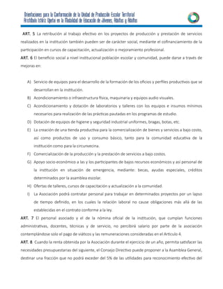ART. 5 La retribución al trabajo efectivo en los proyectos de producción y prestación de servicios
realizados en la institución también pueden ser de carácter social, mediante el cofinanciamiento de la
participación en cursos de capacitación, actualización o mejoramiento profesional.
ART. 6 El beneficio social a nivel institucional población escolar y comunidad, puede darse a través de
mejoras en:
A) Servicio de equipos para el desarrollo de la formación de los oficios y perfiles productivos que se
desarrollan en la institución.
B) Acondicionamiento o infraestructura física, maquinaria y equipos audio visuales.
C) Acondicionamiento y dotación de laboratorios y talleres con los equipos e insumos mínimos
necesarios para realización de las prácticas pautadas en los programas de estudio.
D) Dotación de equipos de higiene y seguridad industrial uniformes, bragas, botas, etc.
E) La creación de una tienda productiva para la comercialización de bienes y servicios a bajo costo,
así como productos de uso y consumo básico, tanto para la comunidad educativa de la
institución como para la circunvecina.
F) Comercialización de la producción y la prestación de servicios a bajo costos.
G) Apoyo socio-económico a las y los participantes de bajos recursos económicos y así personal de
la institución en situación de emergencia, mediante: becas, ayudas especiales, créditos
determinados por la asamblea escolar.
H) Ofertas de talleres, cursos de capacitación y actualización a la comunidad.
I) La Asociación podrá contratar personal para trabajar en determinados proyectos por un lapso
de tiempo definido, en los cuales la relación laboral no cause obligaciones más allá de las
establecidas en el contrato conforme a la ley.
ART. 7 El personal asociado y el de la nómina oficial de la institución, que cumplan funciones
administrativas, docentes, técnicas y de servicio, no percibirá salario por parte de la asociación
contemplándose solo el pago de viáticos y las remuneraciones consideradas en el Articulo 4.
ART. 8 Cuando la renta obtenida por la Asociación durante el ejercicio de un año, permita satisfacer las
necesidades presupuestarias del siguiente, el Consejo Directivo puede proponer a la Asamblea General,
destinar una fracción que no podrá exceder del 5% de las utilidades para reconocimiento efectivo del
 