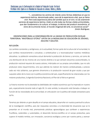 “…. concebimos los centros de interés como formas didácticas en que la
experiencia teórica, denominada saber, nace de la experiencia vital, que se llama
vivir. Pero esta experiencia plena del sentido que es el vivir, no da solamente
sectores de experiencia teórica. Están en ella todas las formas vitales primordiales,
que dan fundamento a la cultura: el trabajo, la técnica del producir económico, el
reino de la armonía moral, el mundo imaginad del arte, la conciencia social”
Simón Rodríguez.
ORIENTACIONES PARA LA CONFORMACIÓN DE LA UNIDAD DE PRODUCCIÓN ESCOLAR
TERRITORIAL “ARISTÓBULO ISTÚRIZ” UPETAI EN LA MODALIDAD DE EDUCACIÓN DE JÓVENES,
ADULTAS Y ADULTOS
REFLEXIÓN
Los cambios constantes y vertiginosos, en la actualidad, forman parte de la cultura de la humanidad, lo
que conlleva necesariamente a actualizar, a contextualizar y a reconceptualizar nuestras metódicas
educativas. La población venezolana actual demanda la producción de bienes y servicios, así como de
una distribución de los mismos de una manera distinta a la que siempre estuvimos acostumbrados, la
producción nacional requiere de nuevos actores, imbricados en sus propias comunidades, que no solo
produzcan estos requerimientos, sino que además los realicen de manera contextualizada, a precios
cada vez más solidarios, que generen dinamismo a la producción nacional de gran escala y que por
supuesto vallan de la mano con la política económica del país, específicamente las relacionadas con los
motores productivos, la Agenda Económica Nacional y el Plan de la Patria en general.
La historia reciente nos ha develado las debilidades del modelo económico que ha imperado en nuestro
país, especialmente durante todo el siglo XX. En este sentido, la educación está llamada a trabajar en
función de las necesidades de la comunidad, en articulación con la política del estado venezolano para
tal fin.
Tenemos por delante un gran desafío en el campo educativo, desarrollar en nuestra juventud la cultura
de la investigación científica, para dar respuestas concretas a la diversidad de situaciones que se le
presentan en el mundo real, promoviendo prácticas agroecológicas que conlleven a experiencias
fructíferas, sostenibles y sustentables, el desarrollo técnico-científico en el campo productivo, para
superar el modelo rentista, con innovación, conciencia ecológica y amor por nuestra patria, y avanzar
 