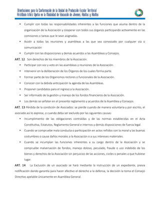 • Cumplir con todas las responsabilidades inherentes a las funciones que asuma dentro de la
organización de la Asociación y cooperar con todos sus órganos participando activamente en las
comisiones o tareas que le sean asignadas.
• Asistir a todas las reuniones y asambleas a las que sea convocado por cualquier vía o
comunicación
• Cumplir con las disposiciones y demás acuerdos a las Asambleas y Consejos.
ART. 12 Son derechos de los miembros de la Asociación.
• Participar con voz y voto en las asambleas y reuniones de la Asociación.
• Intervenir en la deliberación de los Órganos de los cuales forma parte.
• Formar parte de los Organismos rectores o funcionales de la Asociación.
• Conocer con la debida anticipación la agenda de las Asambleas.
• Proponer candidatos para el ingreso a la Asociación.
• Ser informado de la gestión y manejo de los fondos financieros de la Asociación.
• Los demás se señalan en el presente reglamento y acuerdos de la Asamblea y Consejos.
ART. 13 Pérdida de la condición de Asociados: se pierde cuando de manera voluntaria y por escrito, el
asociado así lo exprese, o cuando deba ser excluido por las siguientes causas:
• Incumplimiento de las obligaciones contraídas y de las normas establecidas en el Acta
Constitutiva, Estatutos, Reglamento General e internos y demás disposiciones de fuerza legal.
• Cuando se compruebe mala conducta o participación en actos reñidos con la moral y las buenas
costumbres o cause daños morales a la Asociación o a sus intereses materiales.
• Cuando se incumplan las funciones inherentes a su cargo dentro de la Asociación y se
compruebe malversación de fondos, manejo doloso, peculado, fraude o uso indebido de los
bienes y derechos de la Asociación sin perjuicios de las acciones, civiles o penales a que hubiese
lugar.
ART. 14 La Exclusión de un asociado se hará mediante la instrucción de un expediente, previa
notificación dando garantía para hacer efectivo el derecho a la defensa, la decisión la toma el Consejo
Directivo apelable únicamente en Asamblea General.
 