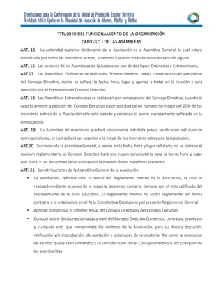 TITULO III DEL FUNCIONAMIENTO DE LA ORGANIZACIÓN
CAPITULO I DE LAS ASAMBLEAS
ART. 15 La autoridad suprema deliberante de la Asociación es la Asamblea General, la cual estará
constituida por todos los miembros activos, solventes y que no están incursos en sanción alguna.
ART. 16 Las sesiones de las Asambleas de la Asociación son de dos tipos: Ordinarias y Extraordinaria.
ART.17 Las Asambleas Ordinarias se realizarán, Trimestralmente, previa convocatoria del presidente
del Consejo Directivo, donde se señale: la fecha, hora, lugar y agenda a tratar en la reunión y será
presidida por el Presidente del Consejo Directivo.
ART. 18 Las Asambleas Extraordinarias se realizarán por convocatoria del Consejo Directivo, cuando el
caso lo amerite a petición del Consejo Ejecutivo o por solicitud de un número no mayor del 20% de los
miembros activos de la Asociación solo será tratado y conocido el punto expresamente señalado en la
convocatoria.
ART. 19 La Asamblea de miembros quedará válidamente instalada previa verificación del quórum
correspondiente, el cual deberá ser superior a la mitad de los miembros activos de la Asociación.
ART.20 Si convocada la Asamblea General, a sesión en la fecha, hora y lugar señalado; no se obtiene el
quórum reglamentario, el Consejo Directivo hará una nueva convocatoria para la fecha, hora y lugar
que fijará, y sus decisiones serán válidas con la mayoría de los miembros presentes.
ART. 21 Son atribuciones de la Asamblea General de la Asociación.
• La aprobación, reforma total o parcial del Reglamento Interno de la Asociación, la cual se
realizará mediante acuerdo de la mayoría, debiendo contarse siempre con el voto calificado del
representante de la Zona Educativa. El Reglamento Interno no podrá reglamentar en forma
contraria a lo establecido en el Acta Constitutiva Estatutaria y el presente Reglamento General.
• Aprobar o improbar el informe Anual del Consejo Directivo y del Consejo Ejecutivo.
• Conocer sobre decisiones tomadas a nivel del Consejo Directivo Convenios, contratos, proyectos
y cualquier acto que comprometa los destinos de la Asociación, para su debida discusión,
ratificación y/o improbación, de apelación y solicitudes de revocatoria. Así como la resolución
de asuntos que le sean sometidos a su consideración por el Consejo Directivo o por cualquier de
los asambleístas.
 