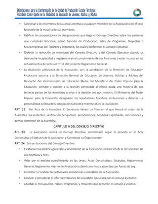 • Sancionar a los miembros de la Junta Directiva a cualquier miembro de la Asociación con el voto
favorable de la mayoría de sus miembros.
• Ratificar las proposiciones de designaciones que haga el Consejo Directivo sobre las personas
que cumplirán funciones como Gerente de Producción, Jefes de Programas, Proyectos o
Microempresas del Tesorero y Secretario, los cuales conforman el Consejo Ejecutivo.
• Ordenar la remoción de miembros del Consejo Directivo y del Consejo Ejecutivo cuando se
demuestre incapacidad y negligencia en el cumplimiento de sus funciones o estar incurso en los
señalamientos del Articulo N° 14 del presente Reglamento General.
• La disolución anticipada de la Asociación, con la aprobación de la Dirección de Educación
Productiva adscrita a la Dirección General de Educación de Jóvenes, Adultas y Adultos del
Despacho del Viceministerio de Educación Media del Ministerio del Poder Popular para la
Educación, siempre y cuando a la reunión convocada al efecto asista una mayoría de dos
terceras partes de los miembros activos y la decisión sea por mayoría. El Ministerio del Poder
Popular para la Educación designarán los liquidadores fijándose atribuciones y deberes. La
personalidad jurídica de la Asociación Subsistirá mientras dure la liquidación.
ART. 22 Del Acta de la Asamblea. El Secretario llevará un libro en el que llevará el orden de la
Asamblea, los asistentes, verificación del quórum, proposiciones, decisiones aprobadas, conclusiones y
demás pormenor de la Asamblea.
CAPITULO II DEL CONSEJO DIRECTIVO
Art. 23 La Asociación tendrá un Consejo Directivo, conformado según lo previsto en el Acta
Constitutiva y Estatutos de la Asociación y Constituye su Órgano rector.
ART. 24 Son atribuciones del Consejo Directivo.
• Establecer las políticas generales y orientación de la Asociación, en función de la consecución de
sus objetivos y fines.
• Velar por el estricto cumplimiento de las Leyes, Actas Constitutivas, Estatutos, Reglamentos
General, Reglamento Interno de Asociación y demás normas y acuerdos con fuerza de Ley.
• Controlar y Fiscalizar las actividades económicas y contables de la Asociación.
• Conocer y considerar el informe y Balance de la Gestión ejecutada por el Consejo Ejecutivo.
• Aprobar el Presupuesto, Planes, Programas, y Proyectos que presente el Consejo Ejecutivo.
 