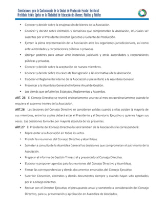 • Conocer y decidir sobre la enajenación de bienes de la Asociación.
• Conocer y decidir sobre contratos y convenios que comprometan la Asociación, los cuales ser
suscritos por el Presidente Director Ejecutivo y Gerente de Producción.
• Ejercer la plena representación de la Asociación ante los organismos jurisdiccionales, así como
ante autoridades y corporaciones públicas o privadas.
• Otorgar poderes para actuar ante instancias judiciales y otras autoridades y corporaciones
públicas y privadas.
• Conocer y decidir sobre la aceptación de nuevos miembros.
• Conocer y decidir sobre los casos de transgresión a las normativas de la Asociación.
• Elaborar el Reglamento Interno de la Asociación y presentarlo a la Asamblea General.
• Presentar a la Asamblea General el informe Anual de Gestión.
• Los demás que señalen los Estatutos, Reglamentos y Acuerdos.
ART. 25 El Consejo Directivo se reunirá ordinariamente una vez al mes extraordinariamente cuando lo
requiera el supremo interés de la Asociación.
ART.26 Las Sesiones del Consejo Directivo se consideran validas cuando a ellas asistan la mayoría de
sus miembros, entre los cuales deberá estar el Presidente y el Secretario Ejecutivo o quienes hagan sus
veces. Las decisiones tomarán por mayoría absoluta de los presentes.
ART.27 El Presidente del Consejo Directivo lo será también de la Asociación y le corresponderá:
• Representar a la Asociación en todos los actos.
• Presidir las reuniones del Consejo Directivo y Asambleas.
• Someter a consulta de la Asamblea General las decisiones que comprometan el patrimonio de la
Asociación.
• Preparar el informe de Gestión Trimestral y presentarlo al Consejo Directivo.
• Elaborar y proponer agendas para las reuniones del Consejo Directivo y Asambleas.
• Firmar las correspondencias y demás documentos emanados del Consejo Ejecutivo.
• Suscribir Convenios, contratos y demás documentos siempre y cuando hayan sido aprobados
por el Consejo Directivo.
• Revisar con el Director Ejecutivo, el presupuesto anual y someterlo a consideración del Consejo
Directivo, para su presentación y aprobación en Asamblea de Asociados.
 