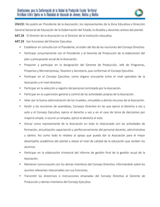 ÚNICO: No podrá ser Presidente de la Asociación, los representantes de la Zona Educativa o Dirección
General Sectorial de Educación de la Gobernación del Estado, la Alcaldía y docentes activos del plantel.
ART.28 El Director de la Asociación es el Director de la Institución educativa.
ART.29 Son funciones del Director Ejecutivo.
• Establecer en consulta con el Presidente, el orden del día de las reuniones del Consejo Directivo.
• Participar conjuntamente con el Presidente y el Gerente de Producción de la elaboración del
plan y presupuesto anual de la Asociación.
• Proponer y participar en la designación del Gerente de Producción, Jefe de Programas,
Proyectos y Microempresas, Tesorero y Secretario, que conforman el Consejo Ejecutivo.
• Participar en el Consejo Ejecutivo, como órgano vinculante entre el nivel operativo de la
Asociación y el nivel directivo.
• Participar en la selección y registro del personal contratado por la Asociación.
• Participar en la supervisión general y control de las actividades propias de la Asociación.
• Velar por la buena administración de los muebles, inmuebles y demás recursos de la Asociación.
• Asistir a las reuniones de asambleas, Consejos Directivo en las que ejerce al derecho a voz y
voto y el Consejo Ejecutivo, ejerce el derecho a voz y en el caso de toma de decisiones por
mayoría simple, si ocurre un empate, ejerce el derecho al voto.
• Actuar como representante de la Asociación en todo lo relacionado con las actividades de
formación, actualización capacitación y perfeccionamiento del personal docente, administrativo
y obrero. Así como todo lo relativo al apoyo que pueda dar la Asociación para el mejor
desempeño académico del plantel y elevar el nivel de calidad de la educación que reciben los
alumnos.
• Participar en la elaboración trimestral del informe de gestión final de la gestión anual de la
Asociación.
• Mantener comunicación con los demás miembros del Consejo Directivo; informándole sobre los
asuntos relevantes relacionados con sus funciones.
• Transmitir las directrices e instrucciones emanadas del Consejo Directivo al Gerente de
Producción y demás miembros del Consejo Ejecutivo.
 